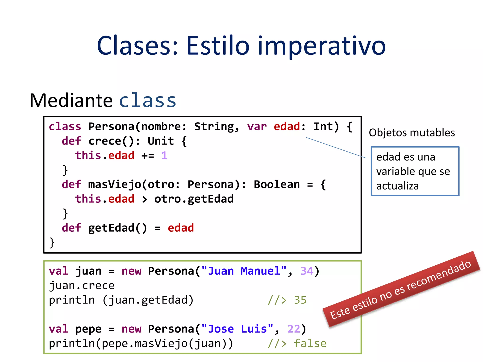 Clases: Estilo imperativo 
Mediante class 
class Persona(nombre: String, var edad: Int) { 
def crece(): Unit { 
this.edad += 1 
} 
def masViejo(otro: Persona): Boolean = { 
this.edad > otro.getEdad 
} 
def getEdad() = edad 
} 
val juan = new Persona("Juan Manuel", 34) 
juan.crece 
println (juan.getEdad) //> 35 
val pepe = new Persona("Jose Luis", 22) 
println(pepe.masViejo(juan)) //> false 
Objetos mutables 
edad es una 
variable que se 
actualiza 
 