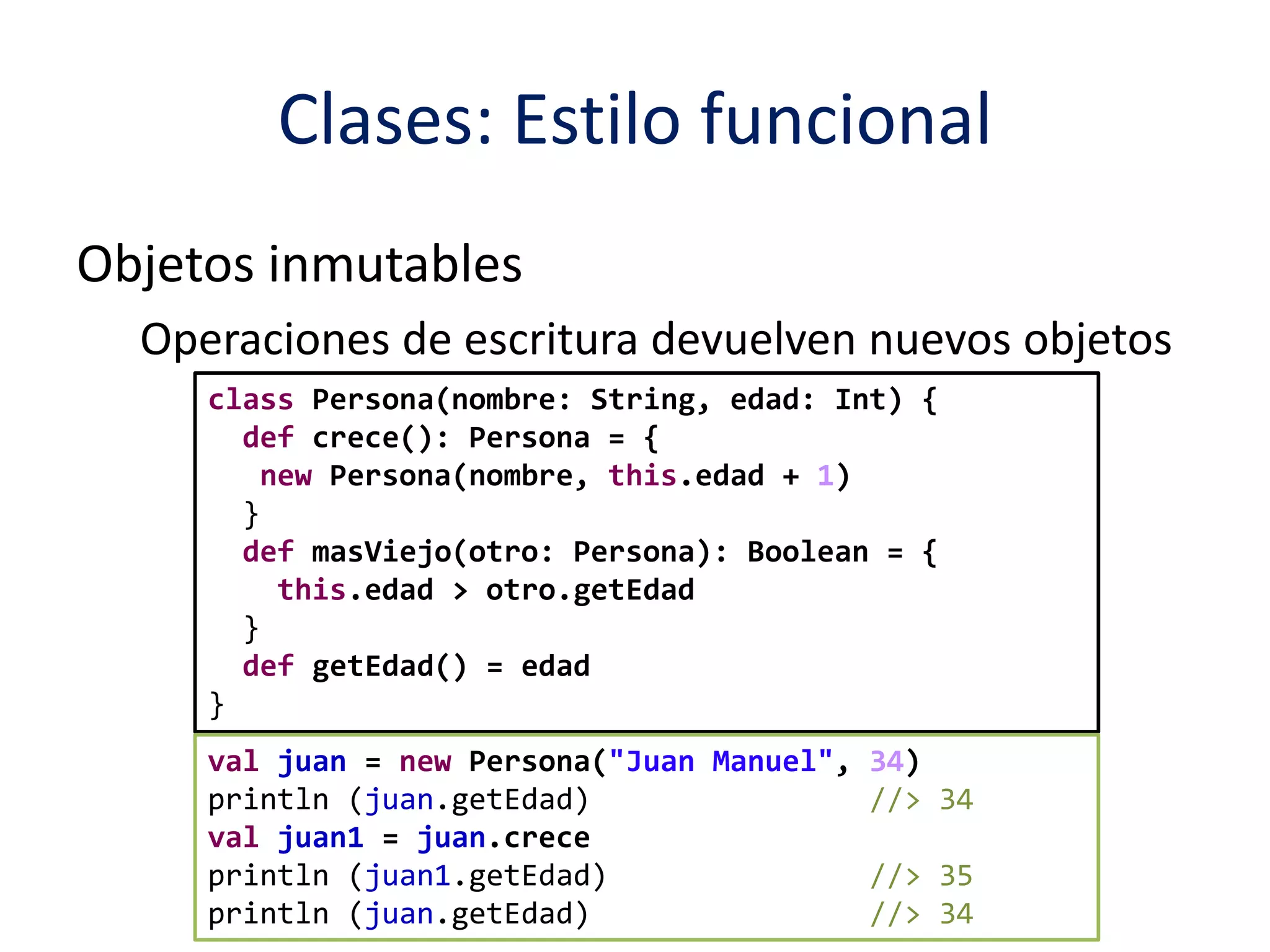 Clases: Estilo funcional 
Objetos inmutables 
Operaciones de escritura devuelven nuevos objetos 
class Persona(nombre: String, edad: Int) { 
def crece(): Persona = { 
new Persona(nombre, this.edad + 1) 
} 
def masViejo(otro: Persona): Boolean = { 
this.edad > otro.getEdad 
} 
def getEdad() = edad 
} 
val juan = new Persona("Juan Manuel", 34) 
println (juan.getEdad) //> 34 
val juan1 = juan.crece 
println (juan1.getEdad) //> 35 
println (juan.getEdad) //> 34 
 