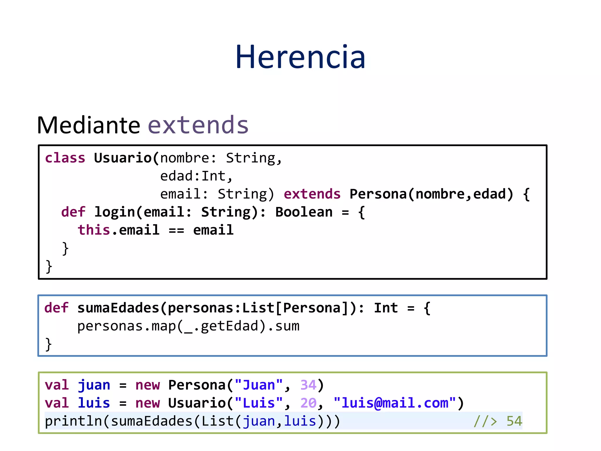 Herencia 
Mediante extends 
class Usuario(nombre: String, 
edad:Int, 
email: String) extends Persona(nombre,edad) { 
def login(email: String): Boolean = { 
this.email == email 
} 
} 
def sumaEdades(personas:List[Persona]): Int = { 
personas.map(_.getEdad).sum 
} 
val juan = new Persona("Juan", 34) 
val luis = new Usuario("Luis", 20, "luis@mail.com") 
println(sumaEdades(List(juan,luis))) //> 54 
 