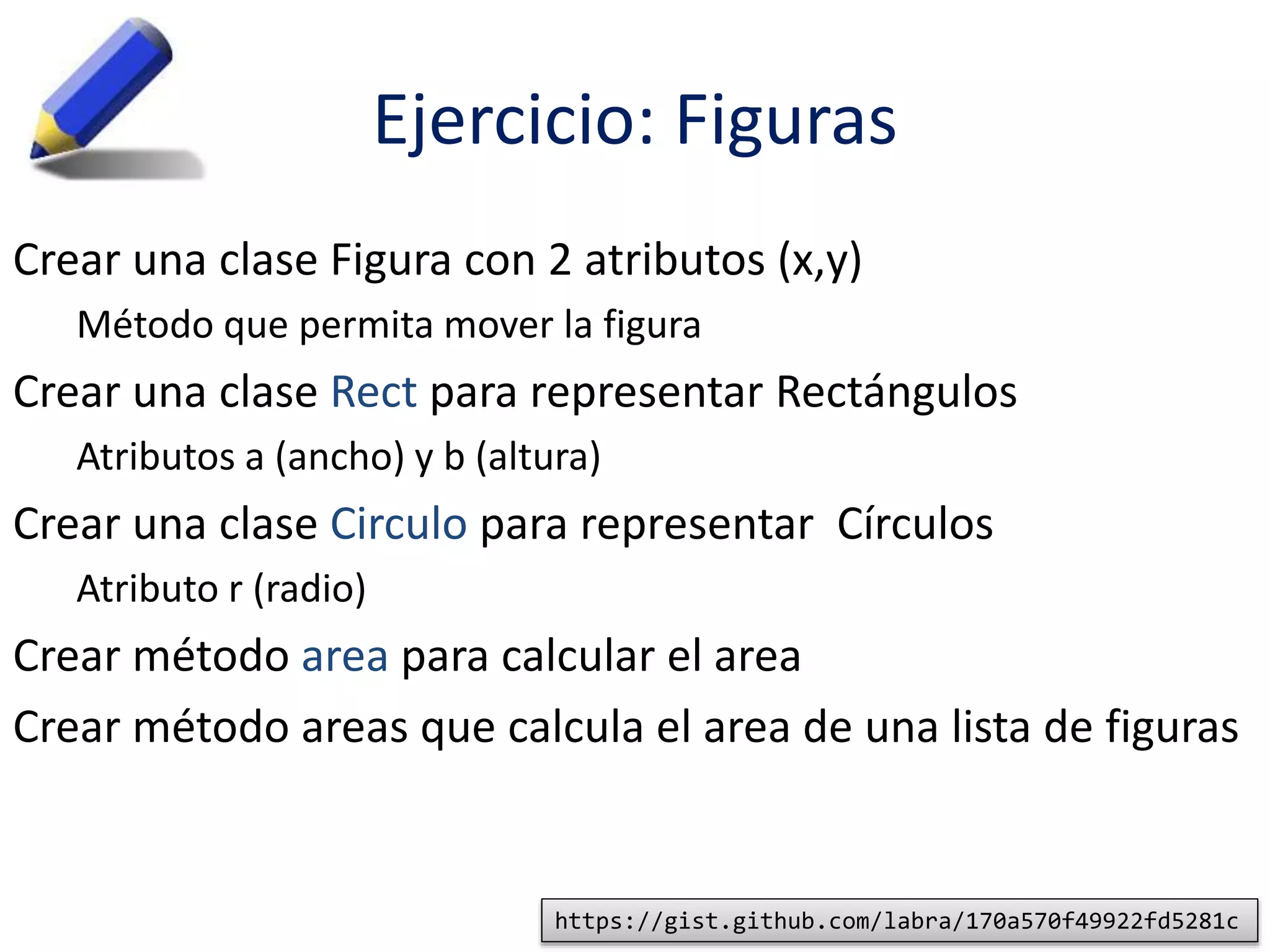 Ejercicio: Figuras 
Crear una clase Figura con 2 atributos (x,y) 
Método que permita mover la figura 
Crear una clase Rect para representar Rectángulos 
Atributos a (ancho) y b (altura) 
Crear una clase Circulo para representar Círculos 
Atributo r (radio) 
Crear método area para calcular el area 
Crear método areas que calcula el area de una lista de figuras 
https://gist.github.com/labra/170a570f49922fd5281c 
 