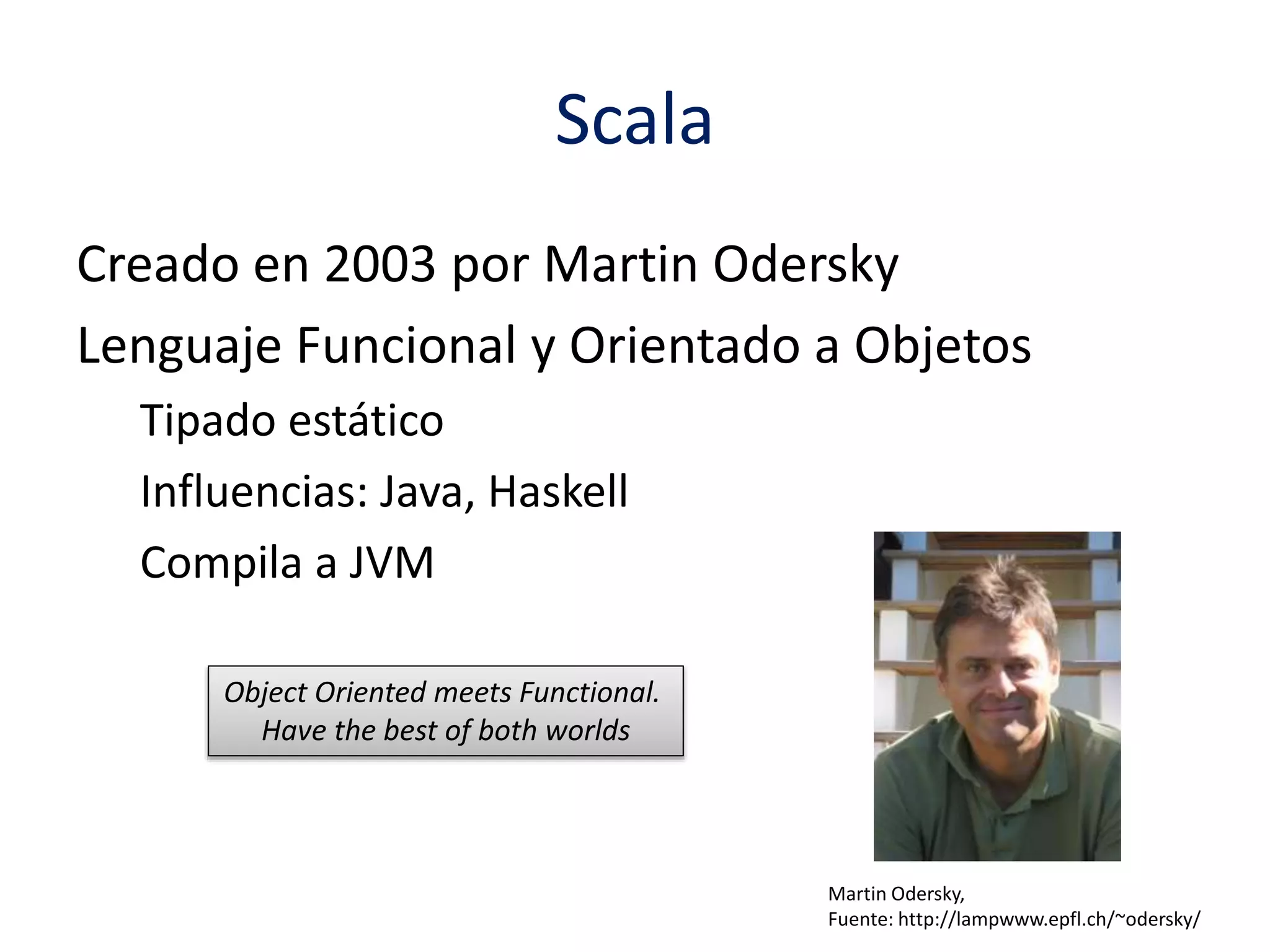 Scala 
Creado en 2003 por Martin Odersky 
Lenguaje Funcional y Orientado a Objetos 
Tipado estático 
Influencias: Java, Haskell 
Compila a JVM 
Martin Odersky, 
Fuente: http://lampwww.epfl.ch/~odersky/ 
Object Oriented meets Functional. 
Have the best of both worlds 
 