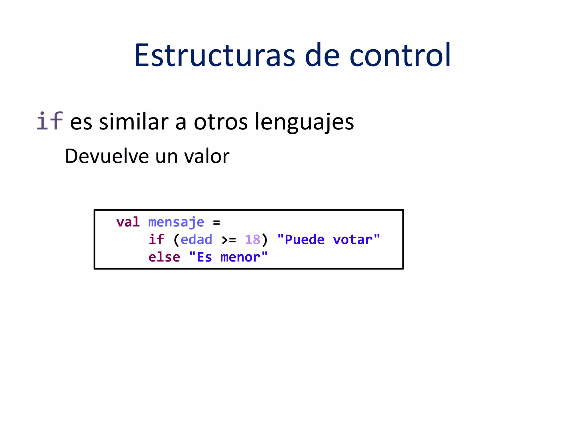 Estructuras de control 
if es similar a otros lenguajes 
Devuelve un valor 
val mensaje = 
if (edad >= 18) "Puede votar" 
else "Es menor" 
 