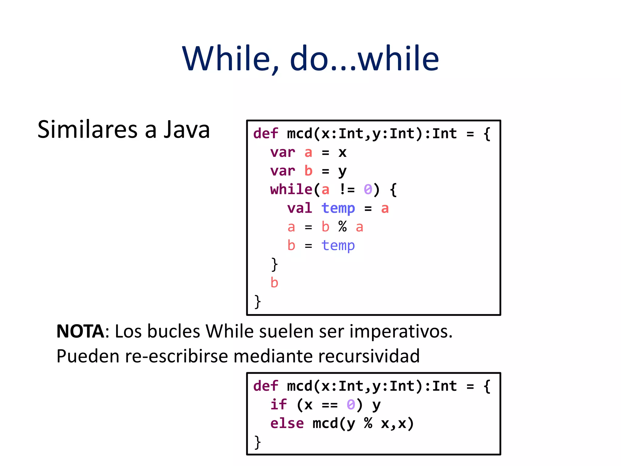 While, do...while 
Similares a Java def mcd(x:Int,y:Int):Int = { 
var a = x 
var b = y 
while(a != 0) { 
val temp = a 
a = b % a 
b = temp 
} 
b 
} 
NOTA: Los bucles While suelen ser imperativos. 
Pueden re-escribirse mediante recursividad 
def mcd(x:Int,y:Int):Int = { 
if (x == 0) y 
else mcd(y % x,x) 
} 
 