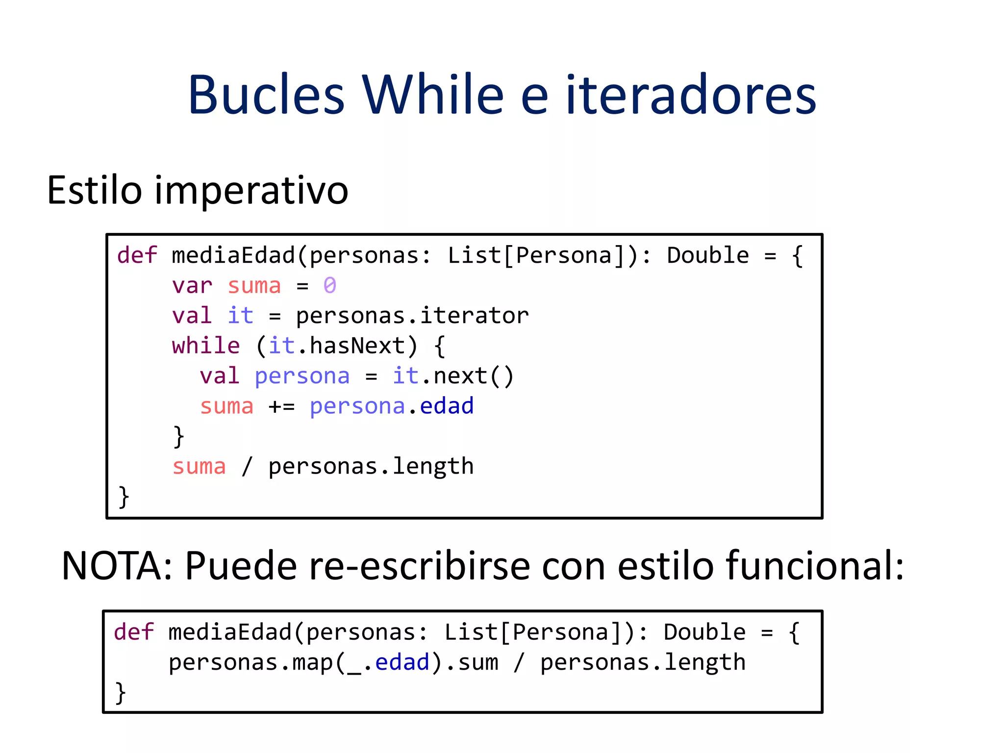 Bucles While e iteradores 
Estilo imperativo 
def mediaEdad(personas: List[Persona]): Double = { 
var suma = 0 
val it = personas.iterator 
while (it.hasNext) { 
val persona = it.next() 
suma += persona.edad 
} 
suma / personas.length 
} 
NOTA: Puede re-escribirse con estilo funcional: 
def mediaEdad(personas: List[Persona]): Double = { 
personas.map(_.edad).sum / personas.length 
} 
 