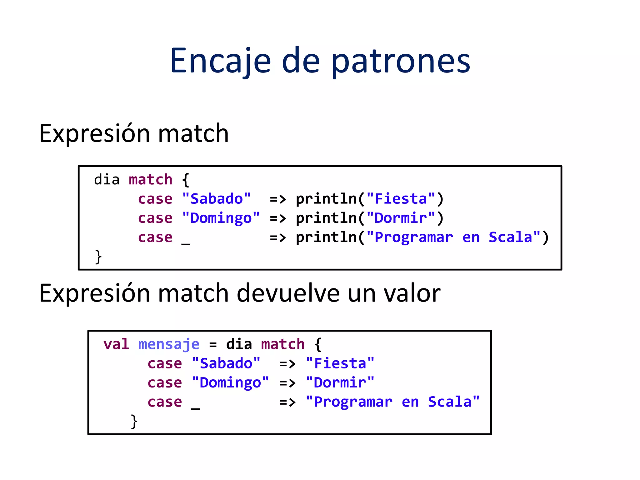 Encaje de patrones 
Expresión match 
dia match { 
case "Sabado" => println("Fiesta") 
case "Domingo" => println("Dormir") 
case _ => println("Programar en Scala") 
} 
Expresión match devuelve un valor 
val mensaje = dia match { 
case "Sabado" => "Fiesta" 
case "Domingo" => "Dormir" 
case _ => "Programar en Scala" 
} 
 