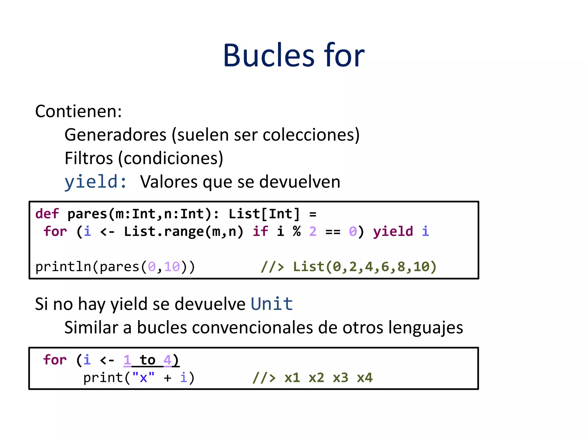 Bucles for 
Contienen: 
Generadores (suelen ser colecciones) 
Filtros (condiciones) 
yield: Valores que se devuelven 
def pares(m:Int,n:Int): List[Int] = 
for (i <- List.range(m,n) if i % 2 == 0) yield i 
println(pares(0,10)) //> List(0,2,4,6,8,10) 
Si no hay yield se devuelve Unit 
Similar a bucles convencionales de otros lenguajes 
for (i <- 1 to 4) 
print("x" + i) //> x1 x2 x3 x4 
 