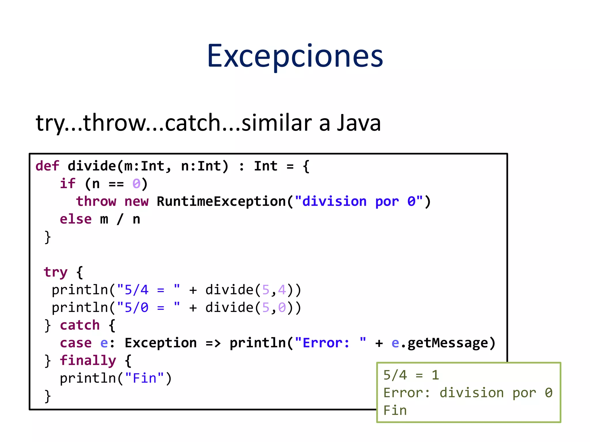 Excepciones 
try...throw...catch...similar a Java 
def divide(m:Int, n:Int) : Int = { 
if (n == 0) 
throw new RuntimeException("division por 0") 
else m / n 
} 
try { 
println("5/4 = " + divide(5,4)) 
println("5/0 = " + divide(5,0)) 
} catch { 
case e: Exception => println("Error: " + e.getMessage) 
} finally { 
println("Fin") 
} 
5/4 = 1 
Error: division por 0 
Fin 
 