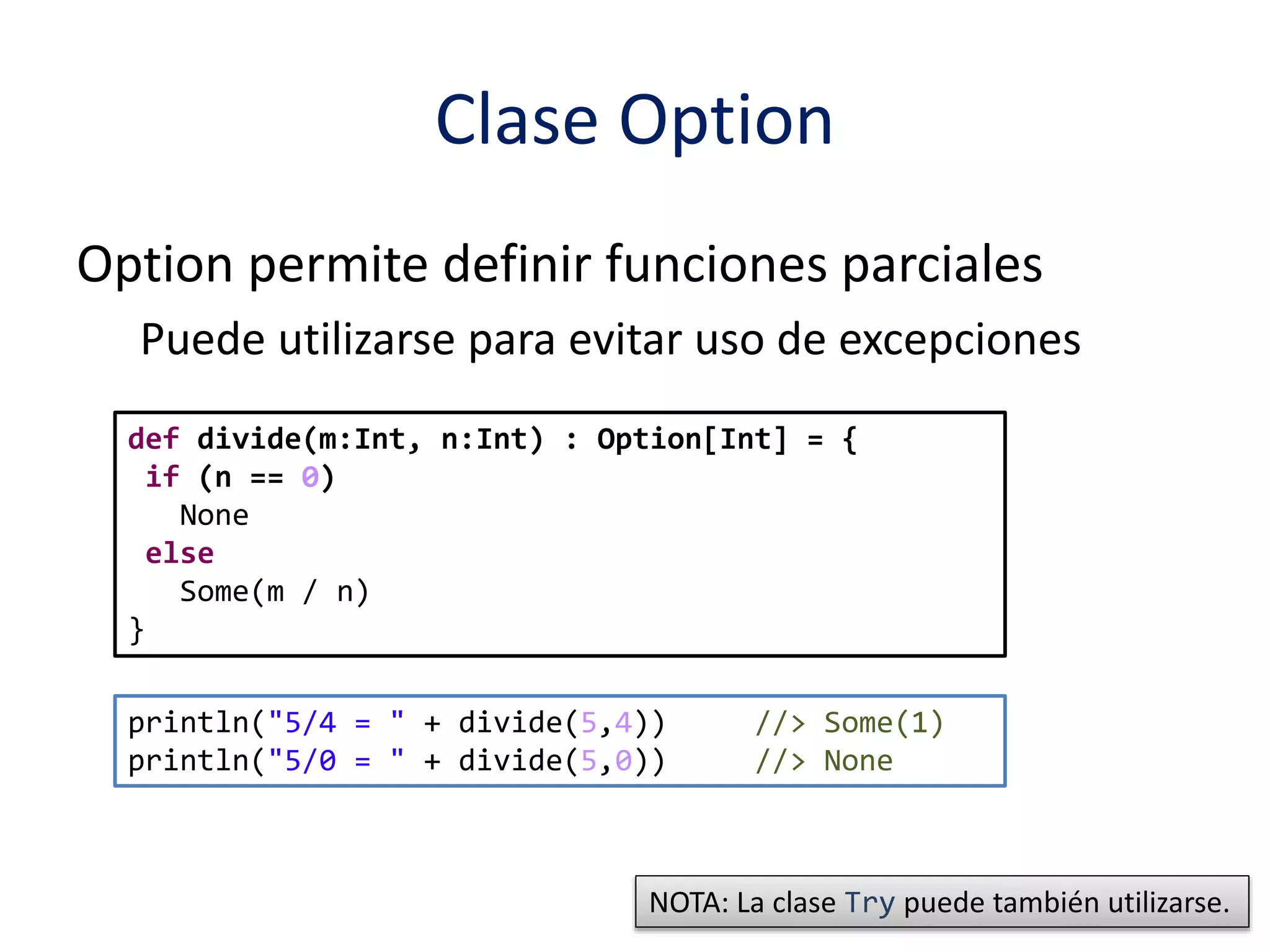 Clase Option 
Option permite definir funciones parciales 
Puede utilizarse para evitar uso de excepciones 
def divide(m:Int, n:Int) : Option[Int] = { 
if (n == 0) 
None 
else 
Some(m / n) 
} 
println("5/4 = " + divide(5,4)) //> Some(1) 
println("5/0 = " + divide(5,0)) //> None 
NOTA: La clase Try puede también utilizarse. 
 