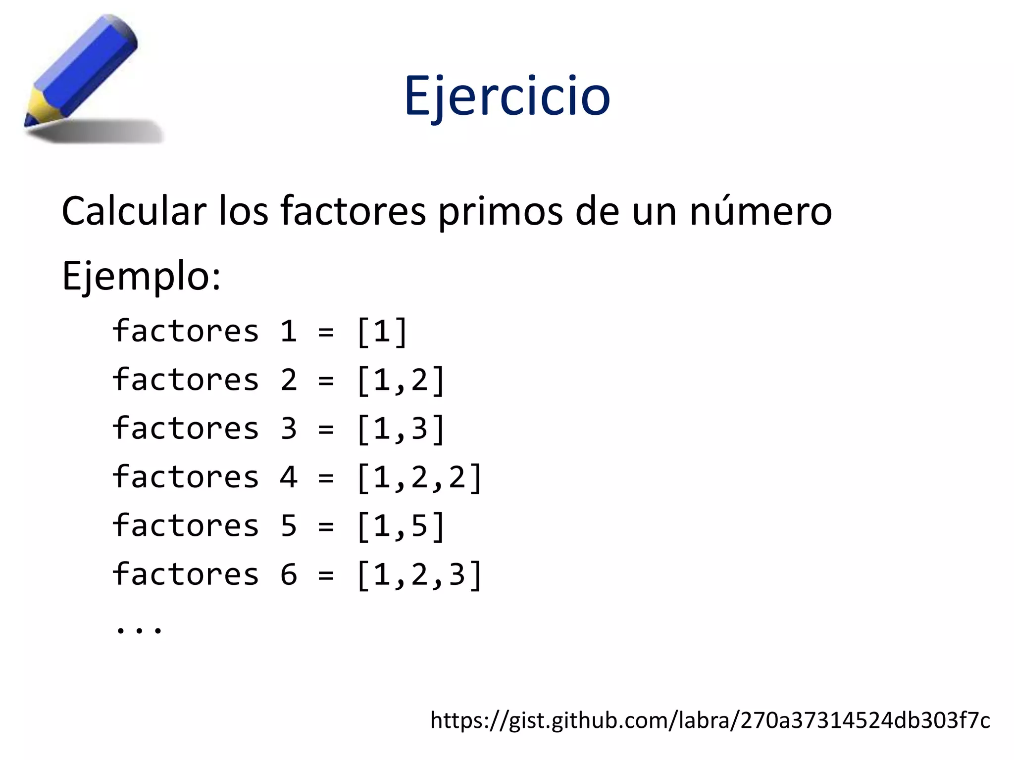 Ejercicio 
Calcular los factores primos de un número 
Ejemplo: 
factores 1 = [1] 
factores 2 = [1,2] 
factores 3 = [1,3] 
factores 4 = [1,2,2] 
factores 5 = [1,5] 
factores 6 = [1,2,3] 
... 
https://gist.github.com/labra/270a37314524db303f7c 
 