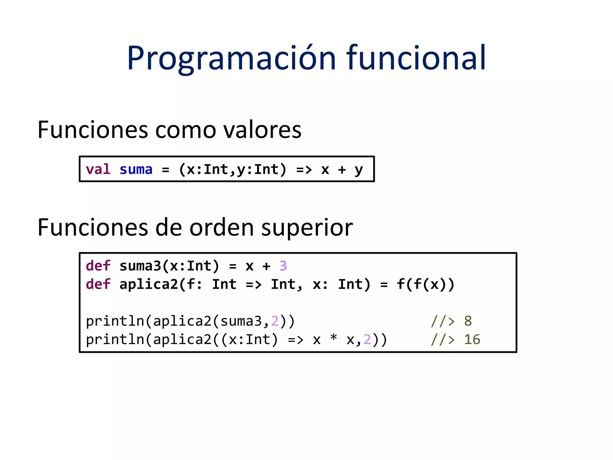 Programación funcional 
Funciones como valores 
val suma = (x:Int,y:Int) => x + y 
Funciones de orden superior 
def suma3(x:Int) = x + 3 
def aplica2(f: Int => Int, x: Int) = f(f(x)) 
println(aplica2(suma3,2)) //> 8 
println(aplica2((x:Int) => x * x,2)) //> 16 
 