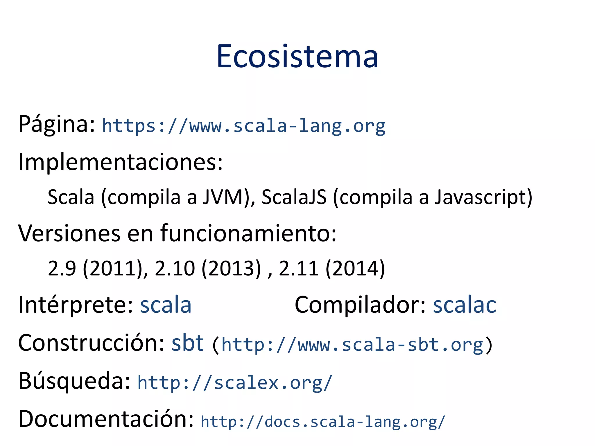 Ecosistema 
Página: https://www.scala-lang.org 
Implementaciones: 
Scala (compila a JVM), ScalaJS (compila a Javascript) 
Versiones en funcionamiento: 
2.9 (2011), 2.10 (2013) , 2.11 (2014) 
Intérprete: scala Compilador: scalac 
Construcción: sbt (http://www.scala-sbt.org) 
Búsqueda: http://scalex.org/ 
Documentación: http://docs.scala-lang.org/ 
 
