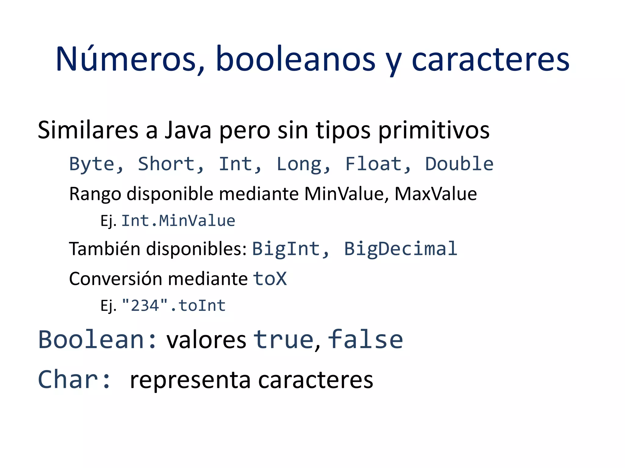 Números, booleanos y caracteres 
Similares a Java pero sin tipos primitivos 
Byte, Short, Int, Long, Float, Double 
Rango disponible mediante MinValue, MaxValue 
Ej. Int.MinValue 
También disponibles: BigInt, BigDecimal 
Conversión mediante toX 
Ej. "234".toInt 
Boolean: valores true, false 
Char: representa caracteres 
 