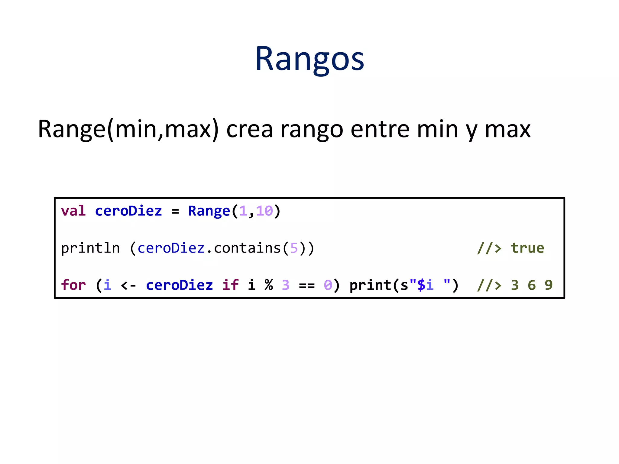 Rangos 
Range(min,max) crea rango entre min y max 
val ceroDiez = Range(1,10) 
println (ceroDiez.contains(5)) //> true 
for (i <- ceroDiez if i % 3 == 0) print(s"$i ") //> 3 6 9 
 
