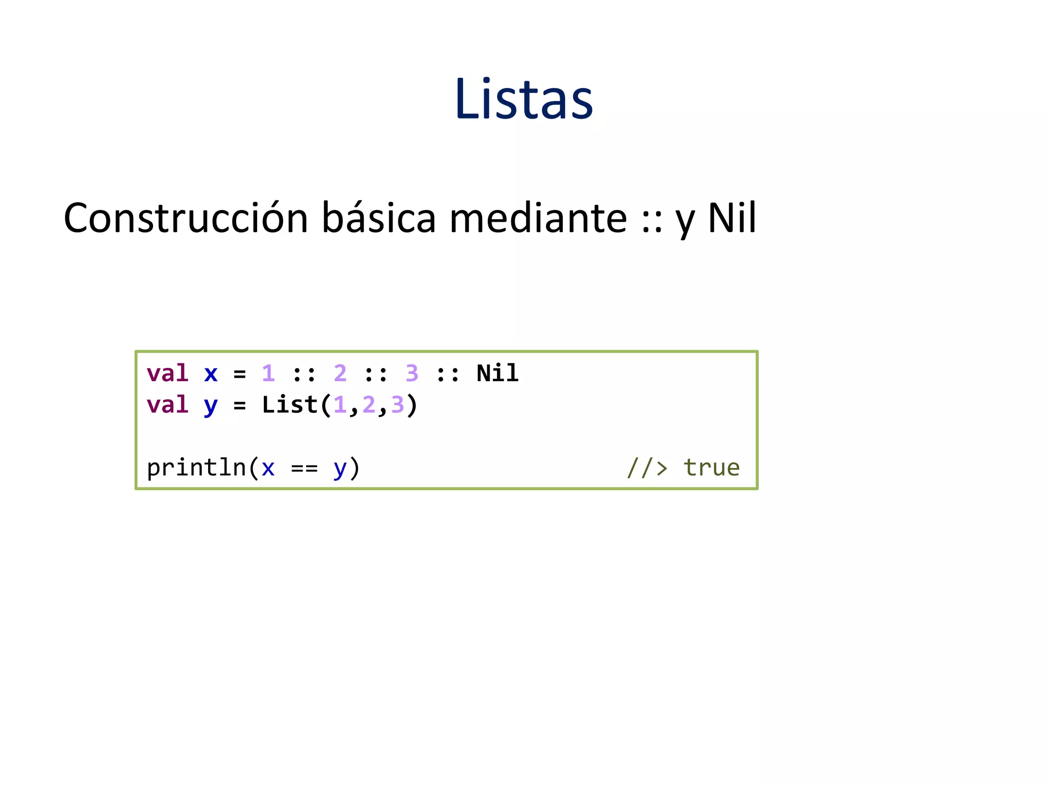 Listas 
Construcción básica mediante :: y Nil 
val x = 1 :: 2 :: 3 :: Nil 
val y = List(1,2,3) 
println(x == y) //> true 
 