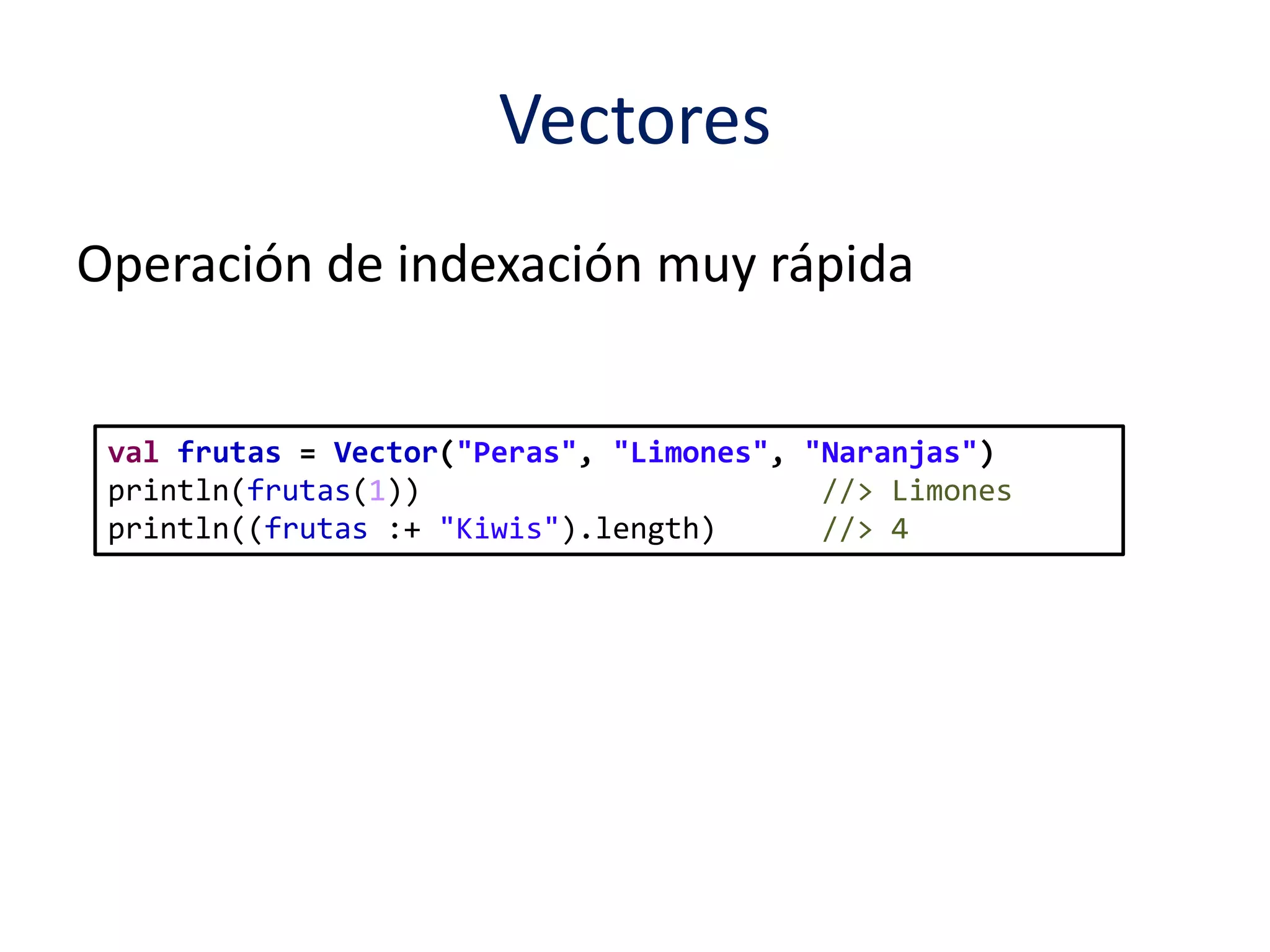 Vectores 
Operación de indexación muy rápida 
val frutas = Vector("Peras", "Limones", "Naranjas") 
println(frutas(1)) //> Limones 
println((frutas :+ "Kiwis").length) //> 4 
 