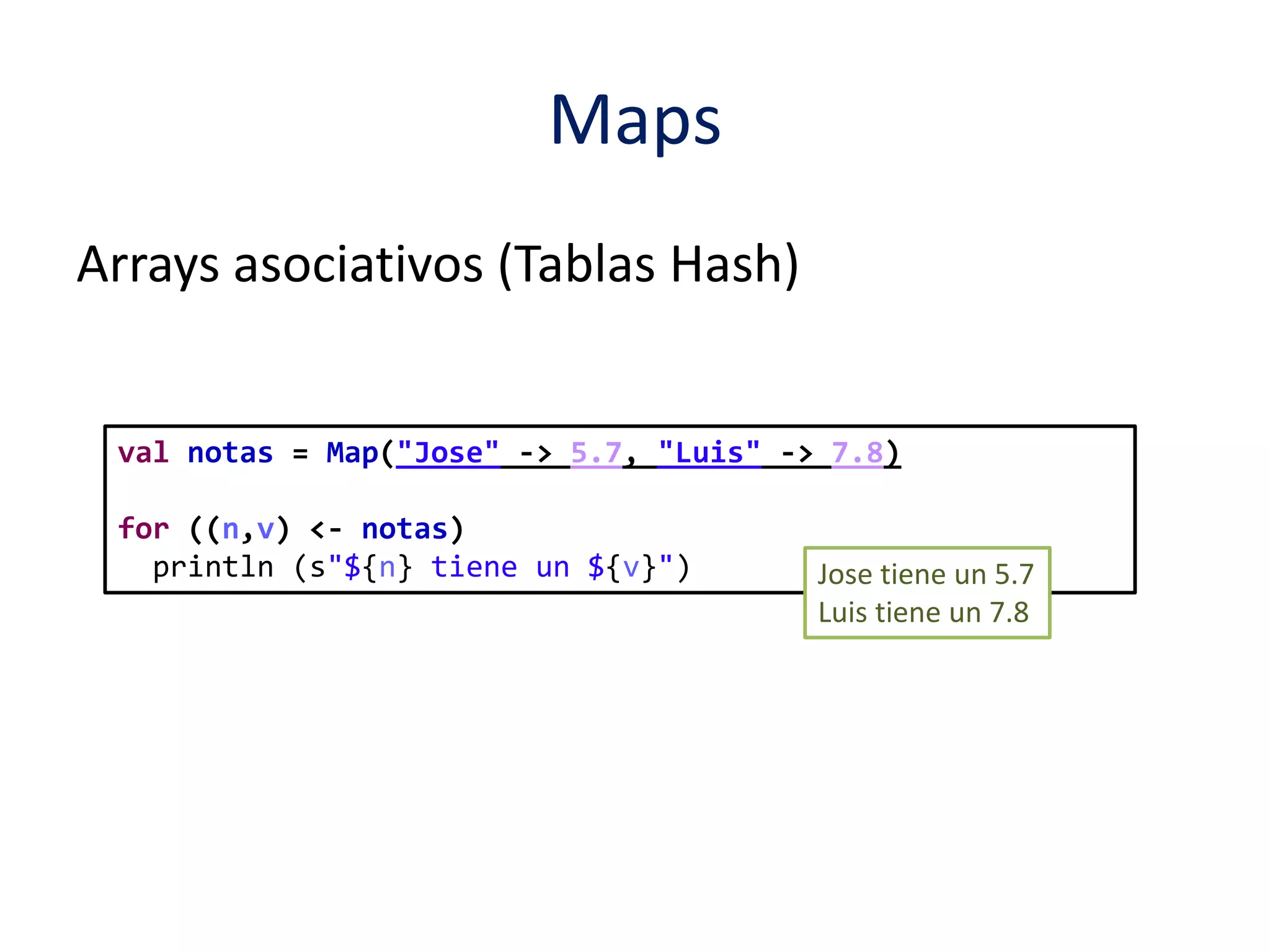 Maps 
val notas = Map("Jose" -> 5.7, "Luis" -> 7.8) 
for ((n,v) <- notas) 
println (s"${n} tiene un ${v}") Jose tiene un 5.7 
Luis tiene un 7.8 
Arrays asociativos (Tablas Hash) 
 