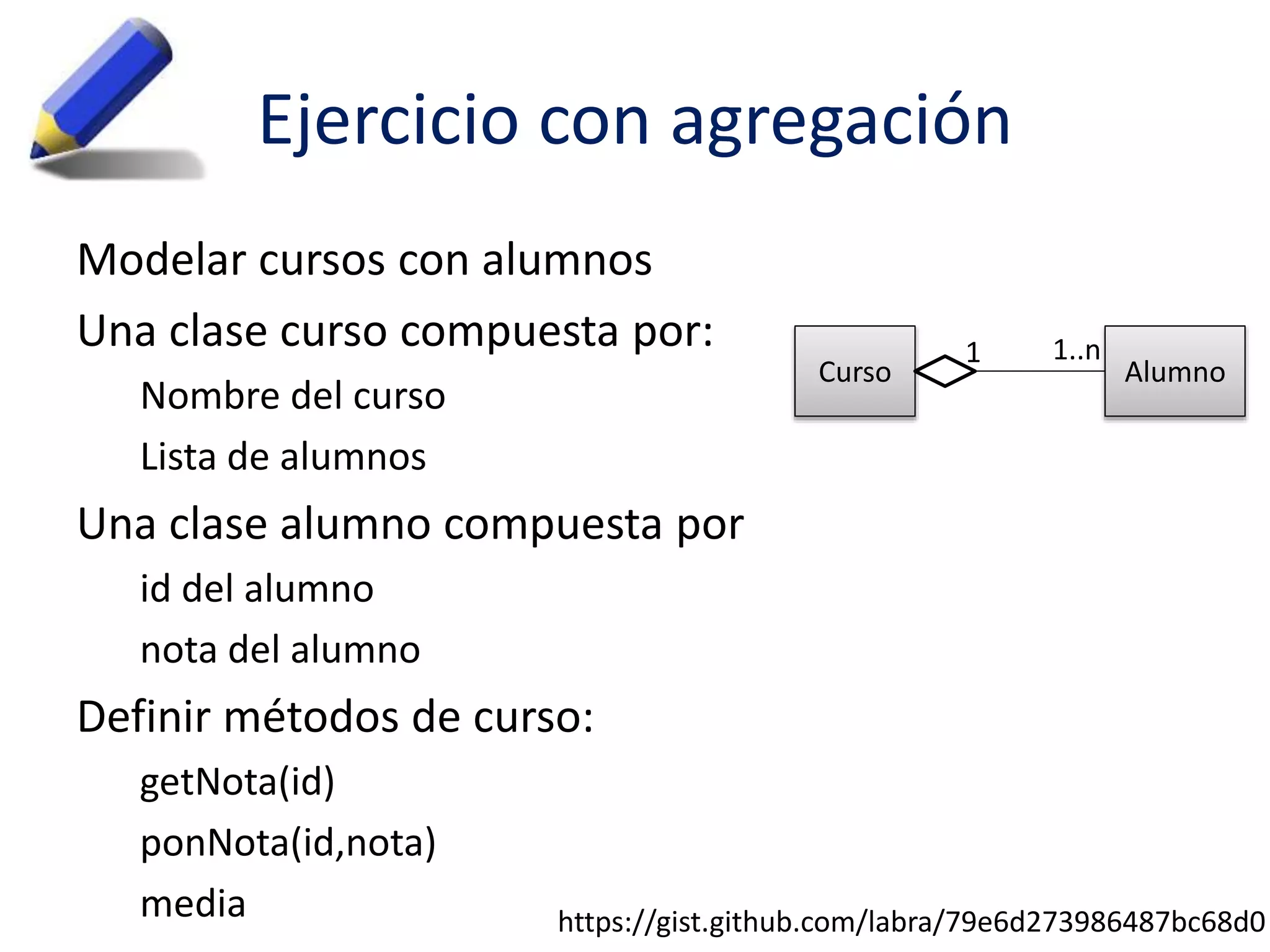 Ejercicio con agregación 
Modelar cursos con alumnos 
Una clase curso compuesta por: 
Nombre del curso 
Lista de alumnos 
Una clase alumno compuesta por 
id del alumno 
nota del alumno 
Definir métodos de curso: 
getNota(id) 
ponNota(id,nota) 
media 
1 1..n 
Curso Alumno 
https://gist.github.com/labra/79e6d273986487bc68d0 
 