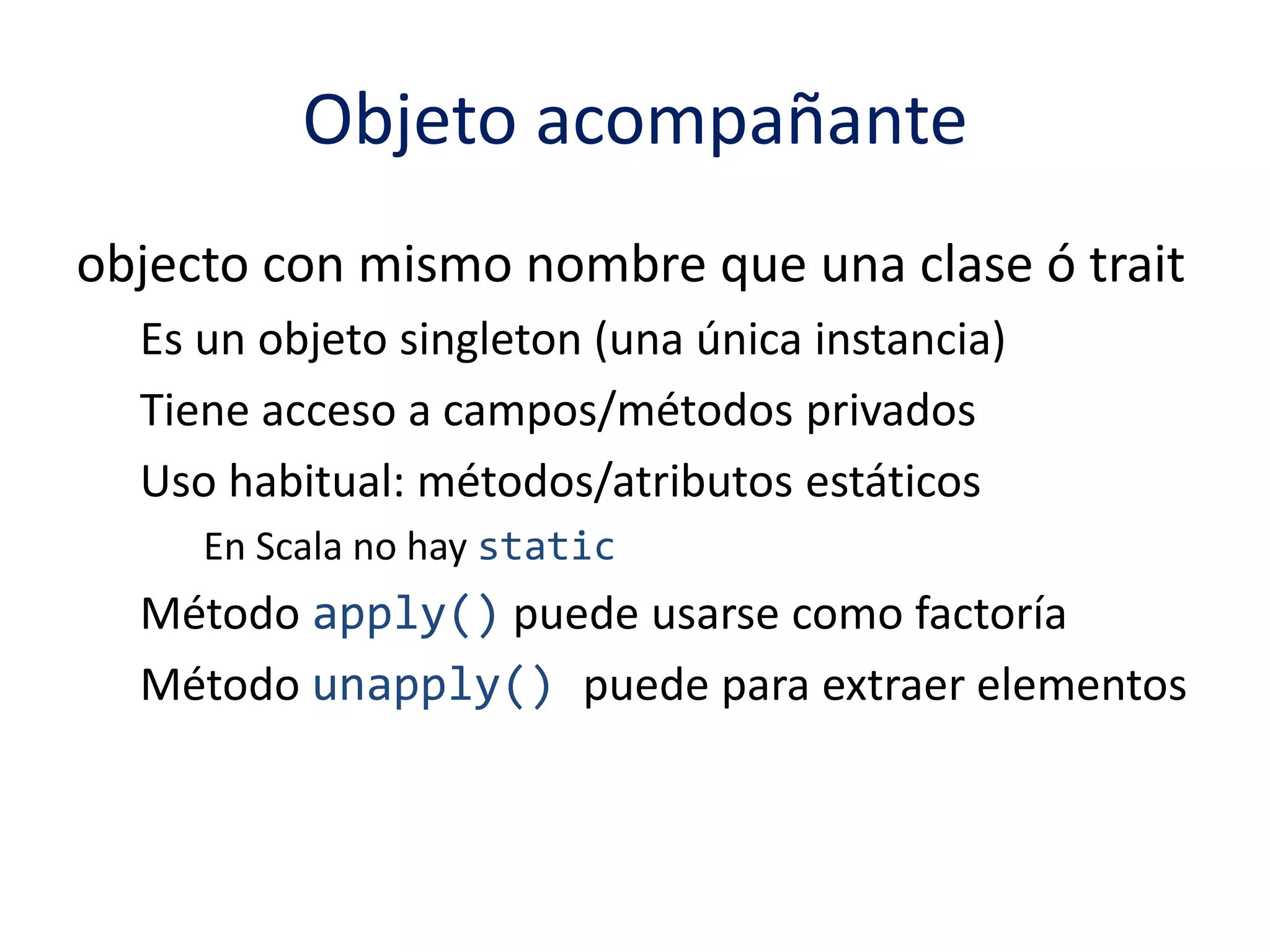 Objeto acompañante 
objecto con mismo nombre que una clase ó trait 
Es un objeto singleton (una única instancia) 
Tiene acceso a campos/métodos privados 
Uso habitual: métodos/atributos estáticos 
En Scala no hay static 
Método apply() puede usarse como factoría 
Método unapply() puede para extraer elementos 
 