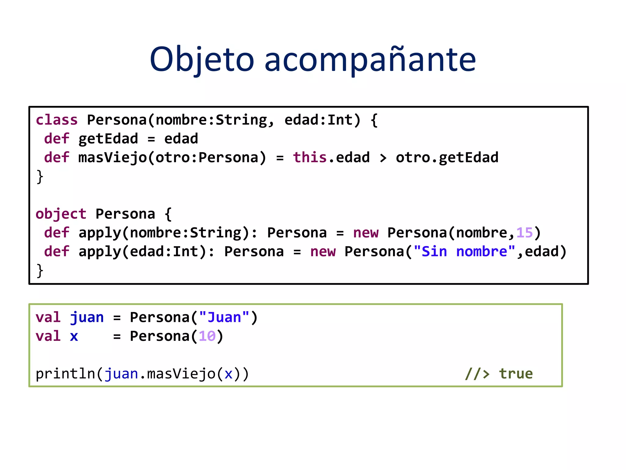 Objeto acompañante 
class Persona(nombre:String, edad:Int) { 
def getEdad = edad 
def masViejo(otro:Persona) = this.edad > otro.getEdad 
} 
object Persona { 
def apply(nombre:String): Persona = new Persona(nombre,15) 
def apply(edad:Int): Persona = new Persona("Sin nombre",edad) 
} 
val juan = Persona("Juan") 
val x = Persona(10) 
println(juan.masViejo(x)) //> true 
 