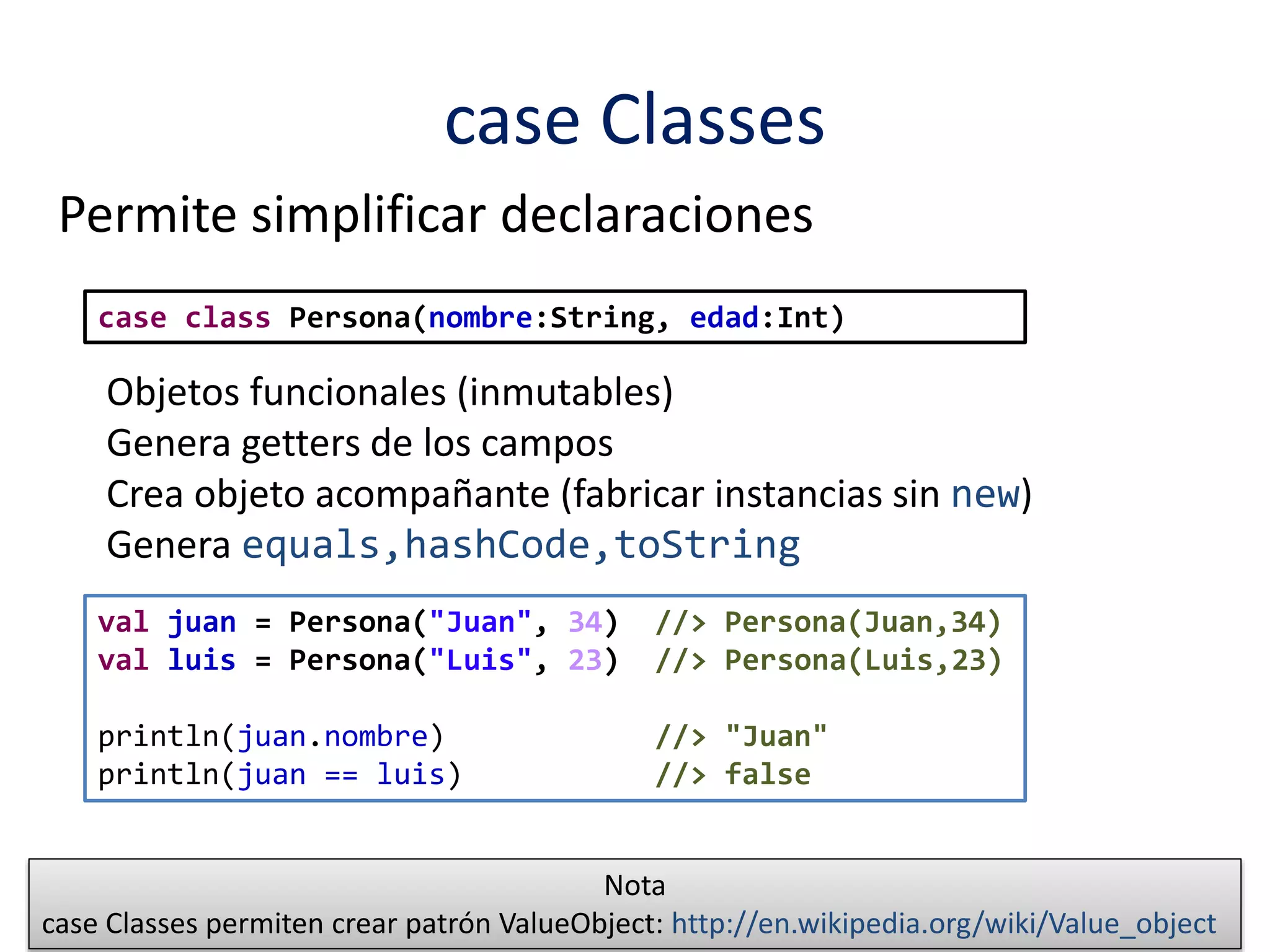 case Classes 
Permite simplificar declaraciones 
case class Persona(nombre:String, edad:Int) 
Objetos funcionales (inmutables) 
Genera getters de los campos 
Crea objeto acompañante (fabricar instancias sin new) 
Genera equals,hashCode,toString 
val juan = Persona("Juan", 34) //> Persona(Juan,34) 
val luis = Persona("Luis", 23) //> Persona(Luis,23) 
println(juan.nombre) //> "Juan" 
println(juan == luis) //> false 
Nota 
case Classes permiten crear patrón ValueObject: http://en.wikipedia.org/wiki/Value_object 
 