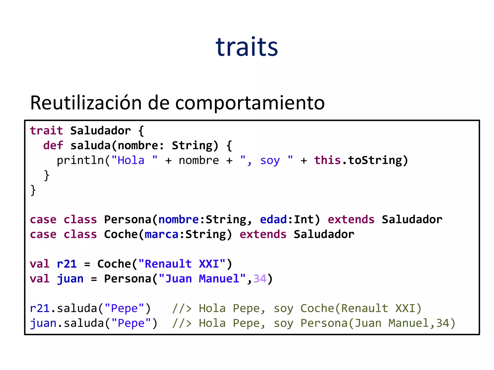 traits 
Reutilización de comportamiento 
trait Saludador { 
def saluda(nombre: String) { 
println("Hola " + nombre + ", soy " + this.toString) 
} 
} 
case class Persona(nombre:String, edad:Int) extends Saludador 
case class Coche(marca:String) extends Saludador 
val r21 = Coche("Renault XXI") 
val juan = Persona("Juan Manuel",34) 
r21.saluda("Pepe") //> Hola Pepe, soy Coche(Renault XXI) 
juan.saluda("Pepe") //> Hola Pepe, soy Persona(Juan Manuel,34) 
 