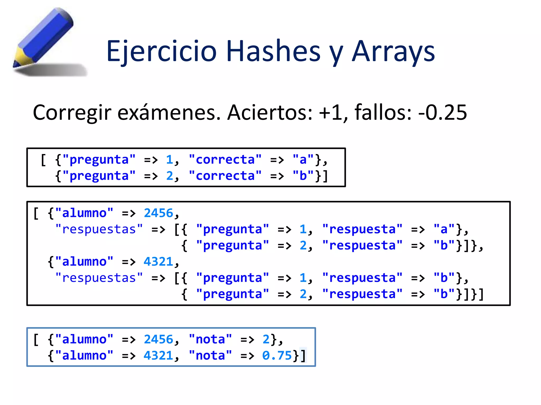 Ejercicio Hashes y Arrays 
Corregir exámenes. Aciertos: +1, fallos: -0.25 
[ {"pregunta" => 1, "correcta" => "a"}, 
{"pregunta" => 2, "correcta" => "b"}] 
[ {"alumno" => 2456, 
"respuestas" => [{ "pregunta" => 1, "respuesta" => "a"}, 
{ "pregunta" => 2, "respuesta" => "b"}]}, 
{"alumno" => 4321, 
"respuestas" => [{ "pregunta" => 1, "respuesta" => "b"}, 
{ "pregunta" => 2, "respuesta" => "b"}]}] 
[ {"alumno" => 2456, "nota" => 2}, 
{"alumno" => 4321, "nota" => 0.75}] 
 