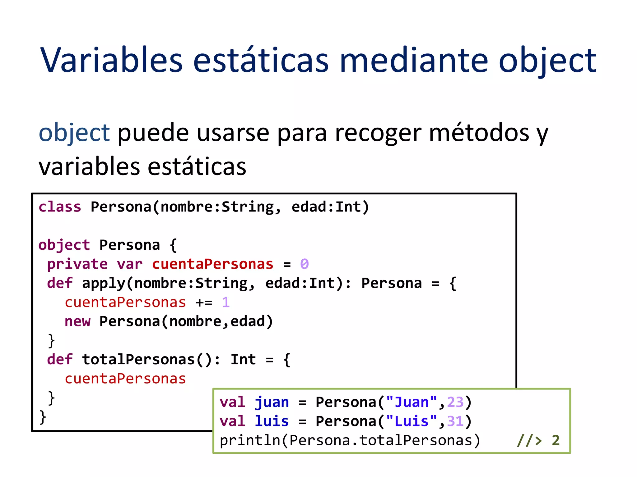 Variables estáticas mediante object 
object puede usarse para recoger métodos y 
variables estáticas 
class Persona(nombre:String, edad:Int) 
object Persona { 
private var cuentaPersonas = 0 
def apply(nombre:String, edad:Int): Persona = { 
cuentaPersonas += 1 
new Persona(nombre,edad) 
} 
def totalPersonas(): Int = { 
cuentaPersonas 
} 
} 
val juan = Persona("Juan",23) 
val luis = Persona("Luis",31) 
println(Persona.totalPersonas) //> 2 
 