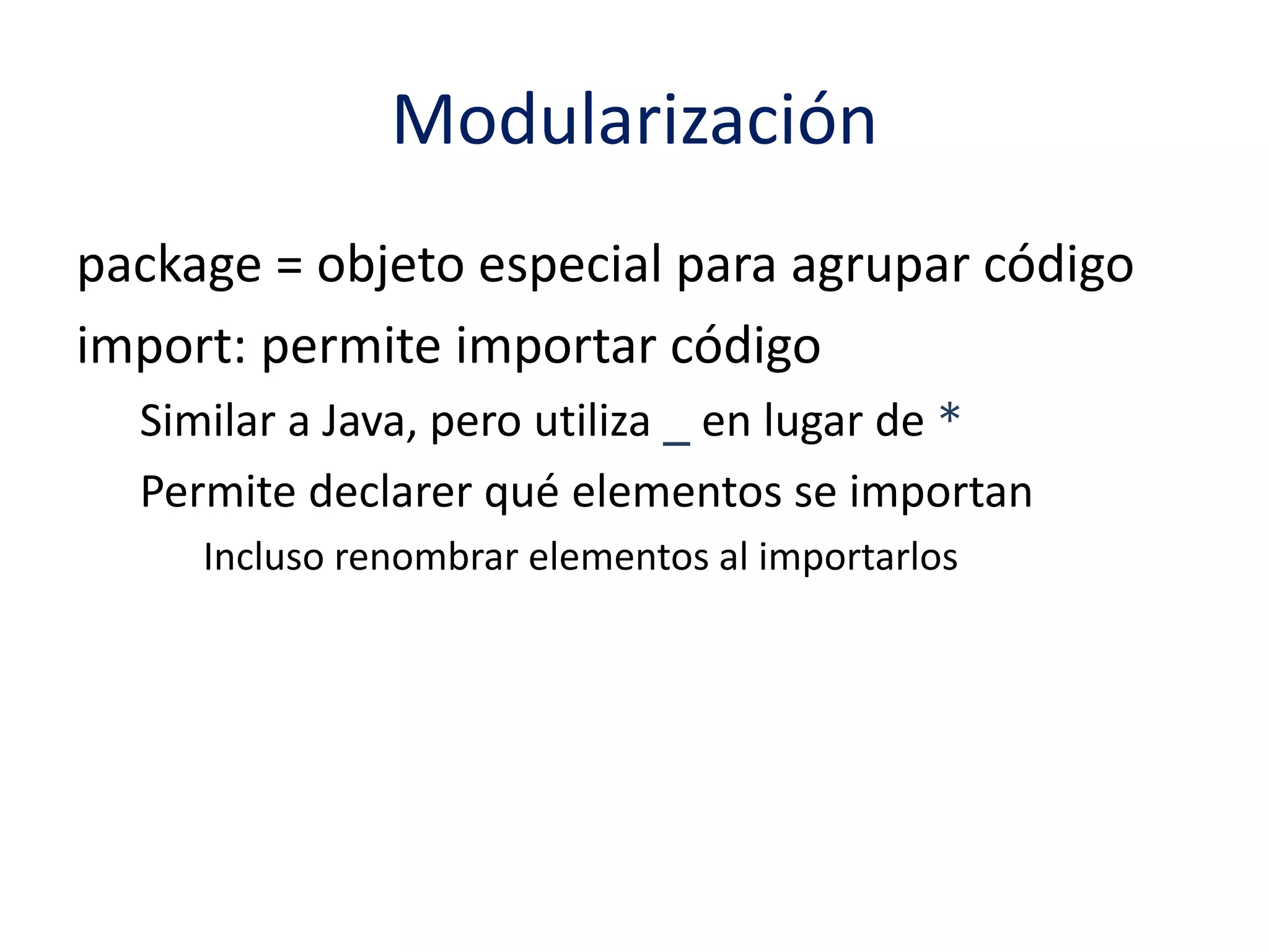 Modularización 
package = objeto especial para agrupar código 
import: permite importar código 
Similar a Java, pero utiliza _ en lugar de * 
Permite declarer qué elementos se importan 
Incluso renombrar elementos al importarlos 
 