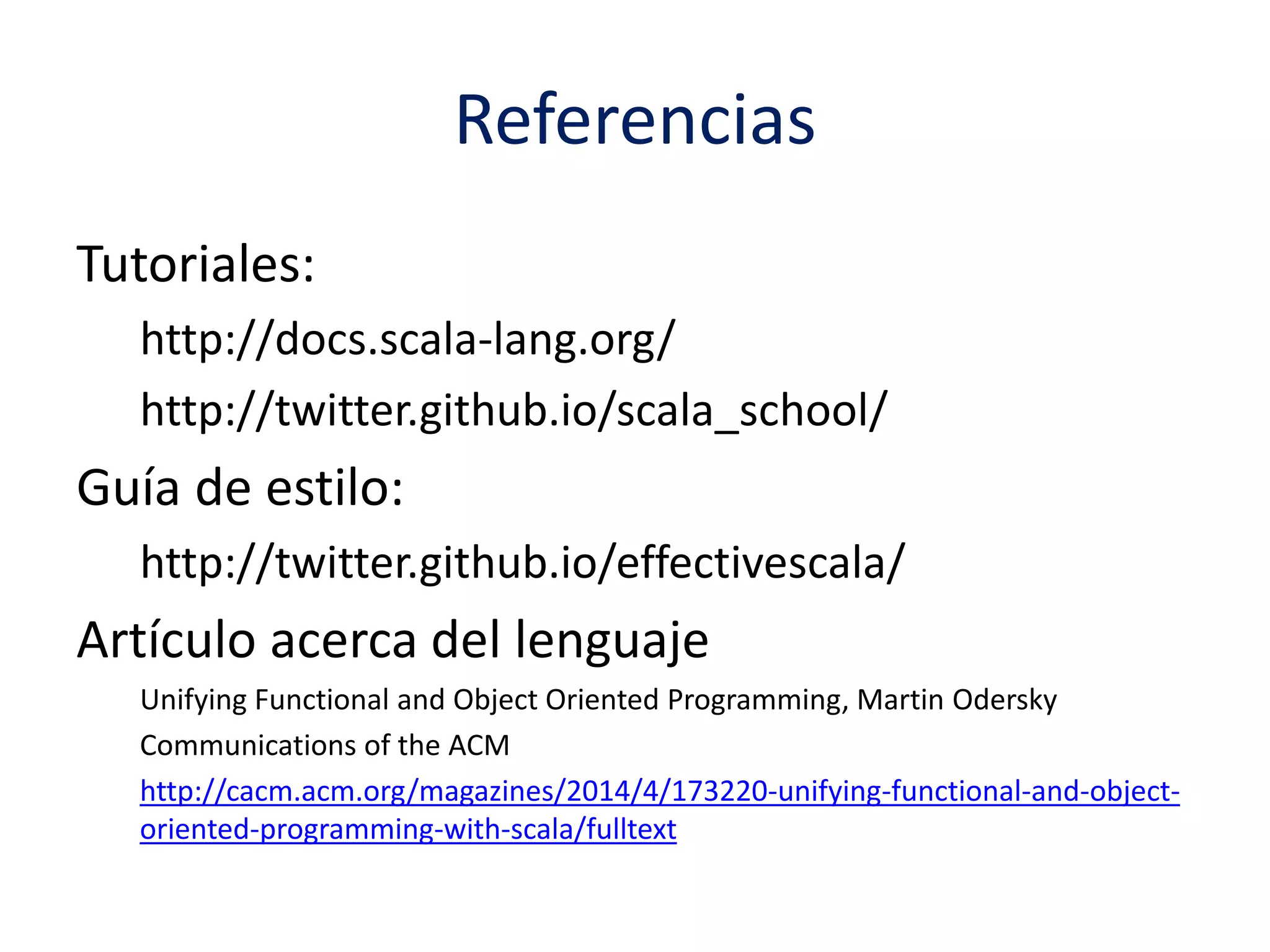 Referencias 
Tutoriales: 
http://docs.scala-lang.org/ 
http://twitter.github.io/scala_school/ 
Guía de estilo: 
http://twitter.github.io/effectivescala/ 
Artículo acerca del lenguaje 
Unifying Functional and Object Oriented Programming, Martin Odersky 
Communications of the ACM 
http://cacm.acm.org/magazines/2014/4/173220-unifying-functional-and-object-oriented- 
programming-with-scala/fulltext 
 