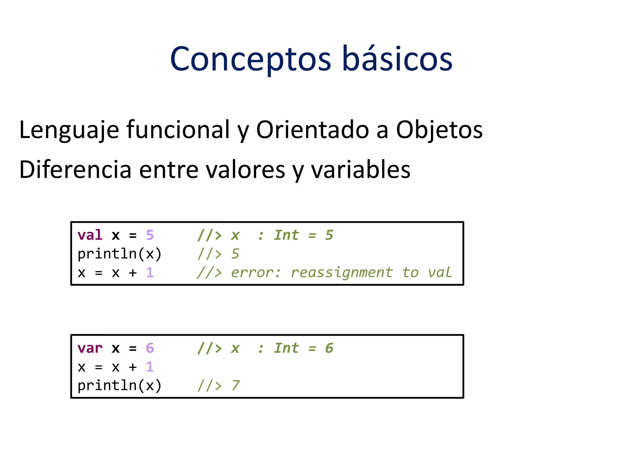 Conceptos básicos 
Lenguaje funcional y Orientado a Objetos 
Diferencia entre valores y variables 
val x = 5 //> x : Int = 5 
println(x) //> 5 
x = x + 1 //> error: reassignment to val 
var x = 6 //> x : Int = 6 
x = x + 1 
println(x) //> 7 
 
