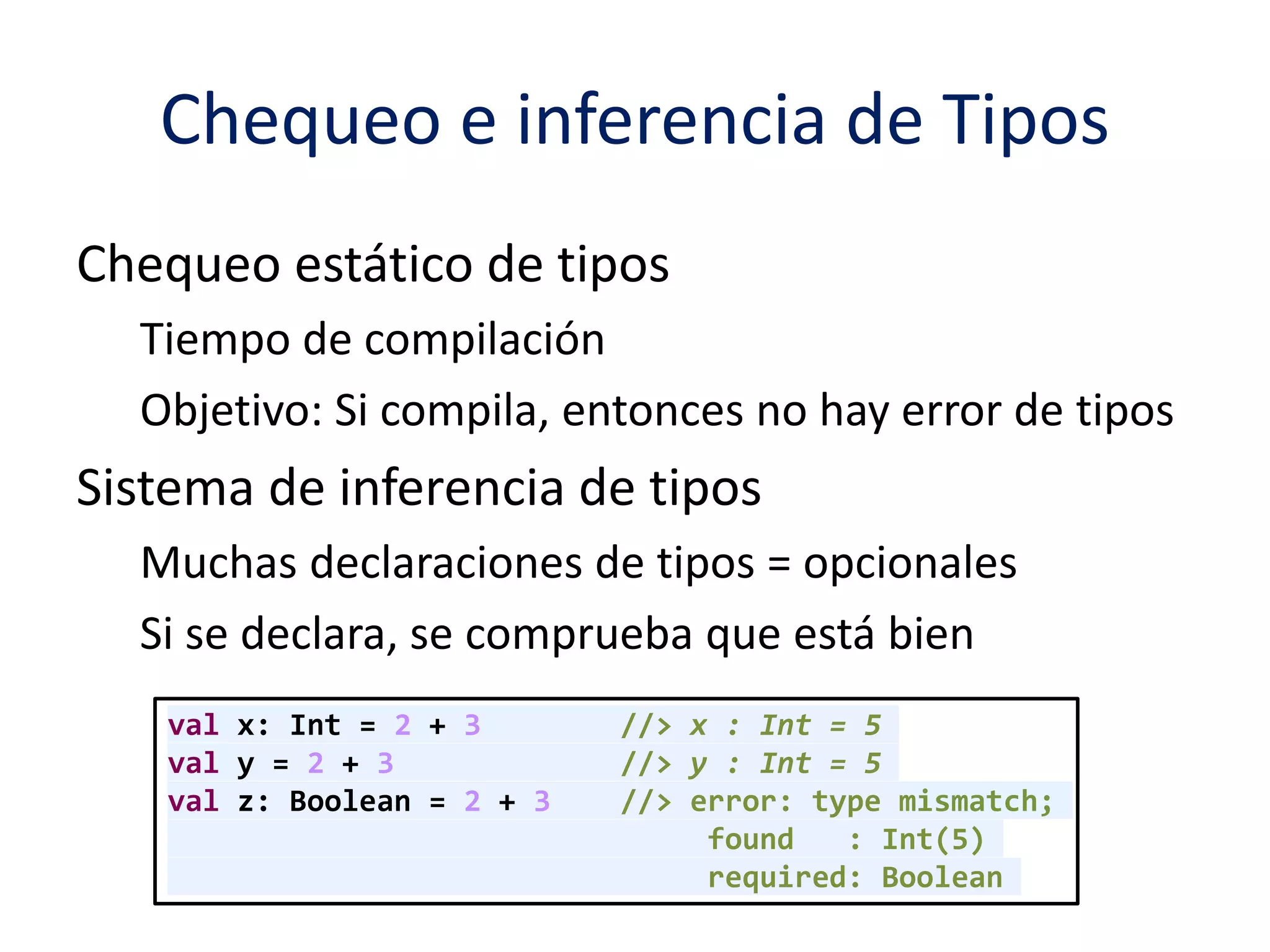 Chequeo e inferencia de Tipos 
Chequeo estático de tipos 
Tiempo de compilación 
Objetivo: Si compila, entonces no hay error de tipos 
Sistema de inferencia de tipos 
Muchas declaraciones de tipos = opcionales 
Si se declara, se comprueba que está bien 
val x: Int = 2 + 3 //> x : Int = 5 
val y = 2 + 3 //> y : Int = 5 
val z: Boolean = 2 + 3 //> error: type mismatch; 
found : Int(5) 
required: Boolean 
 
