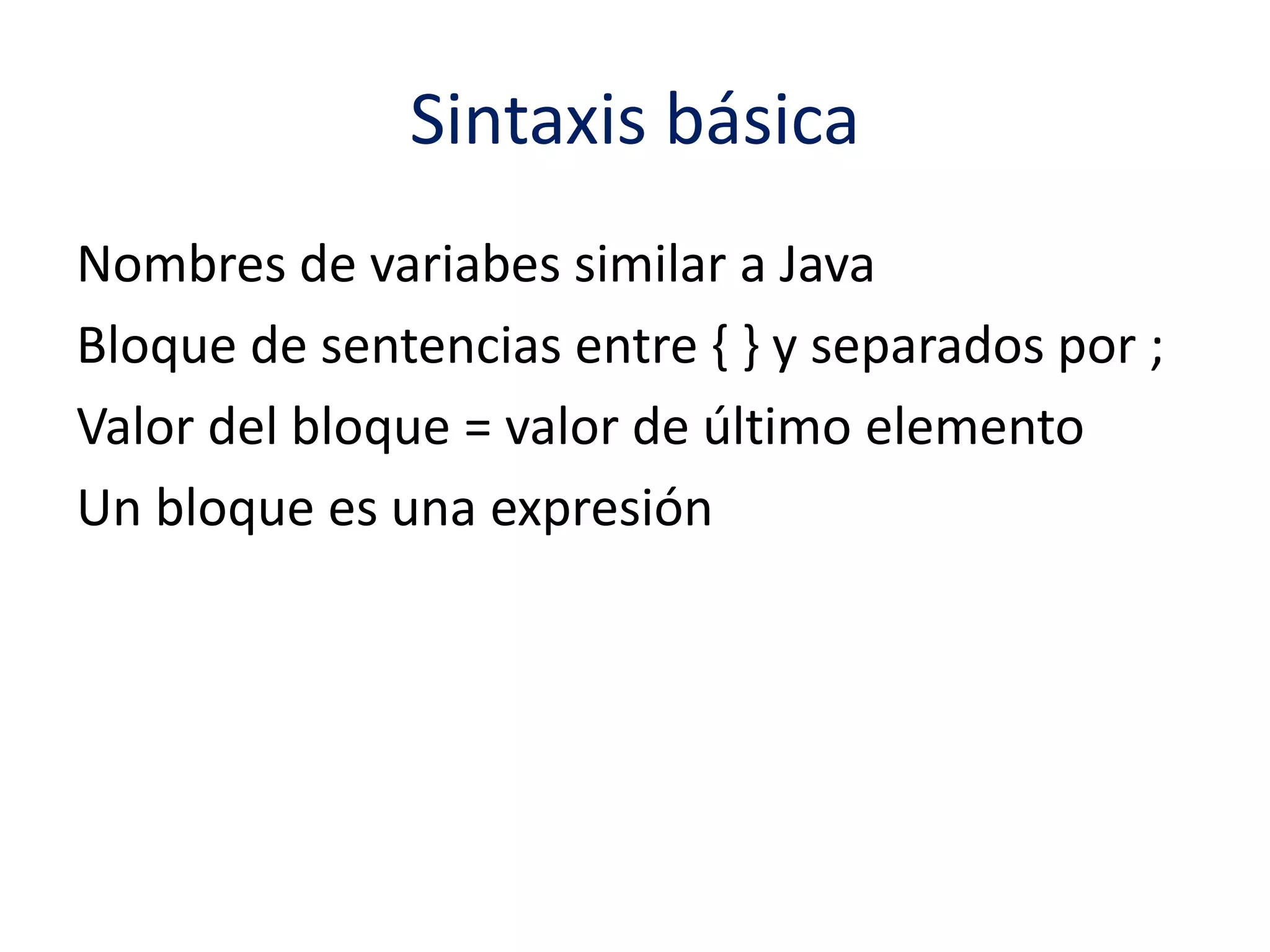 Sintaxis básica 
Nombres de variabes similar a Java 
Bloque de sentencias entre { } y separados por ; 
Valor del bloque = valor de último elemento 
Un bloque es una expresión 
 