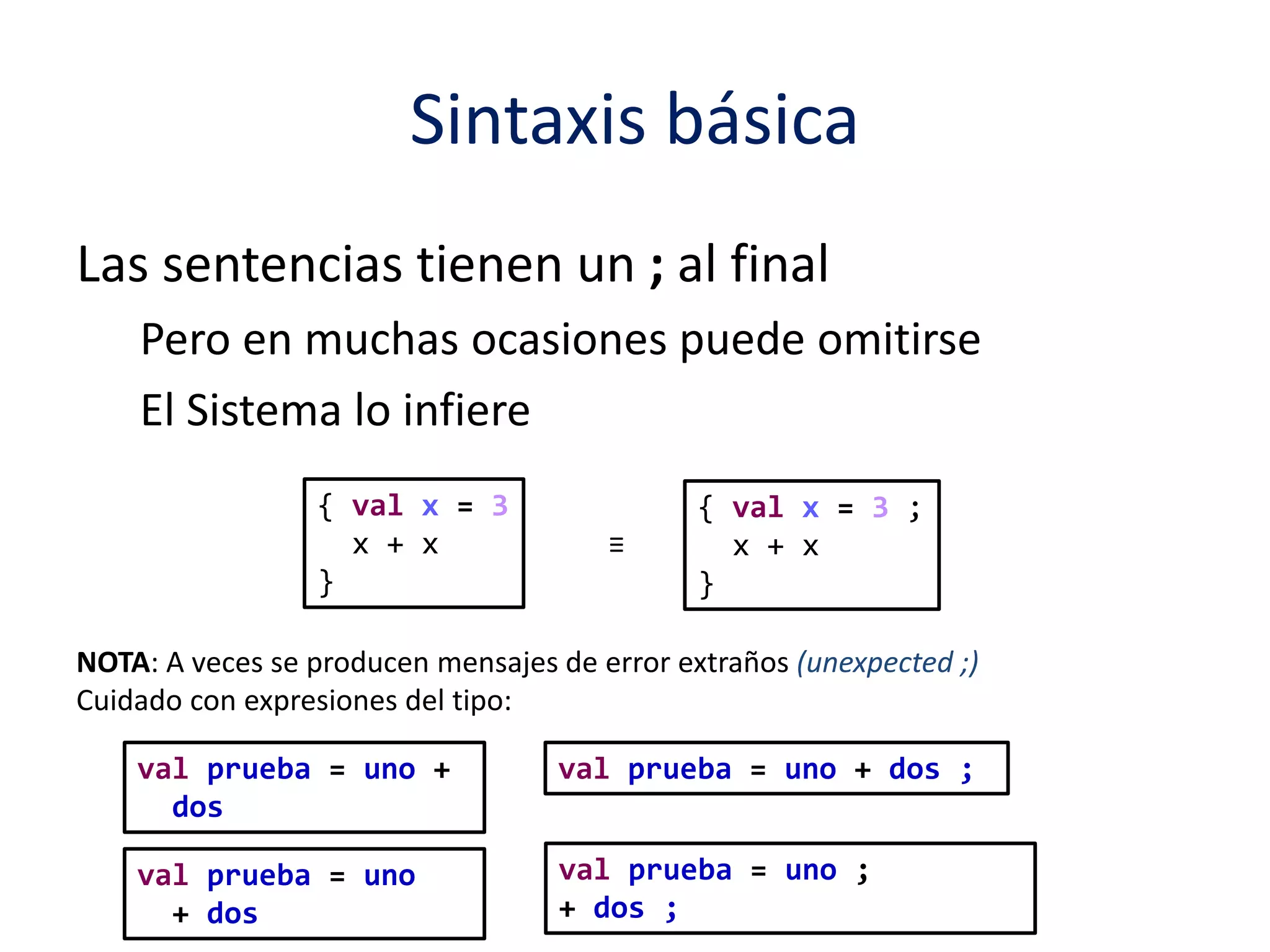 Sintaxis básica 
Las sentencias tienen un ; al final 
Pero en muchas ocasiones puede omitirse 
El Sistema lo infiere 
{ val x = 3 
x + x 
} 
{ val x = 3 ; 
x + x 
} 
≡ 
NOTA: A veces se producen mensajes de error extraños (unexpected ;) 
Cuidado con expresiones del tipo: 
val prueba = uno + 
dos 
val prueba = uno + dos ; 
val prueba = uno 
+ dos 
val prueba = uno ; 
+ dos ; 
 