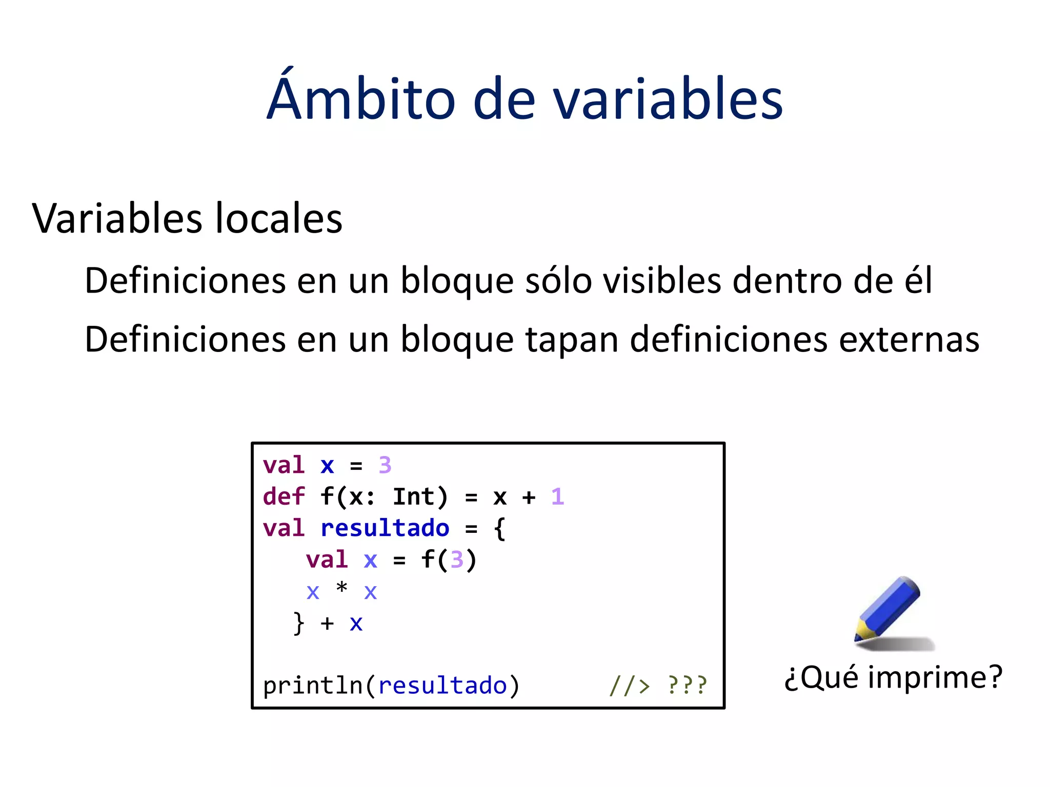 Ámbito de variables 
Variables locales 
Definiciones en un bloque sólo visibles dentro de él 
Definiciones en un bloque tapan definiciones externas 
val x = 3 
def f(x: Int) = x + 1 
val resultado = { 
val x = f(3) 
x * x 
} + x 
println(resultado) //> ??? ¿Qué imprime? 
 