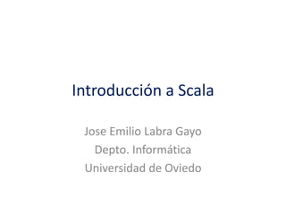 Introducción a Scala
Jose Emilio Labra Gayo
Depto. Informática
Universidad de Oviedo
 