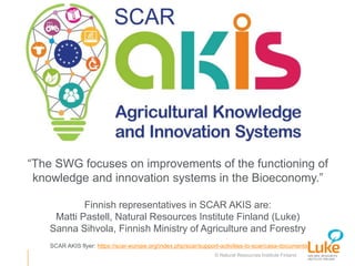 © Natural Resources Institute Finland
“The SWG focuses on improvements of the functioning of
knowledge and innovation systems in the Bioeconomy.”
Finnish representatives in SCAR AKIS are:
Matti Pastell, Natural Resources Institute Finland (Luke)
Sanna Sihvola, Finnish Ministry of Agriculture and Forestry
SCAR AKIS flyer: https://scar-europe.org/index.php/scar/support-activities-to-scar/casa-documents
 