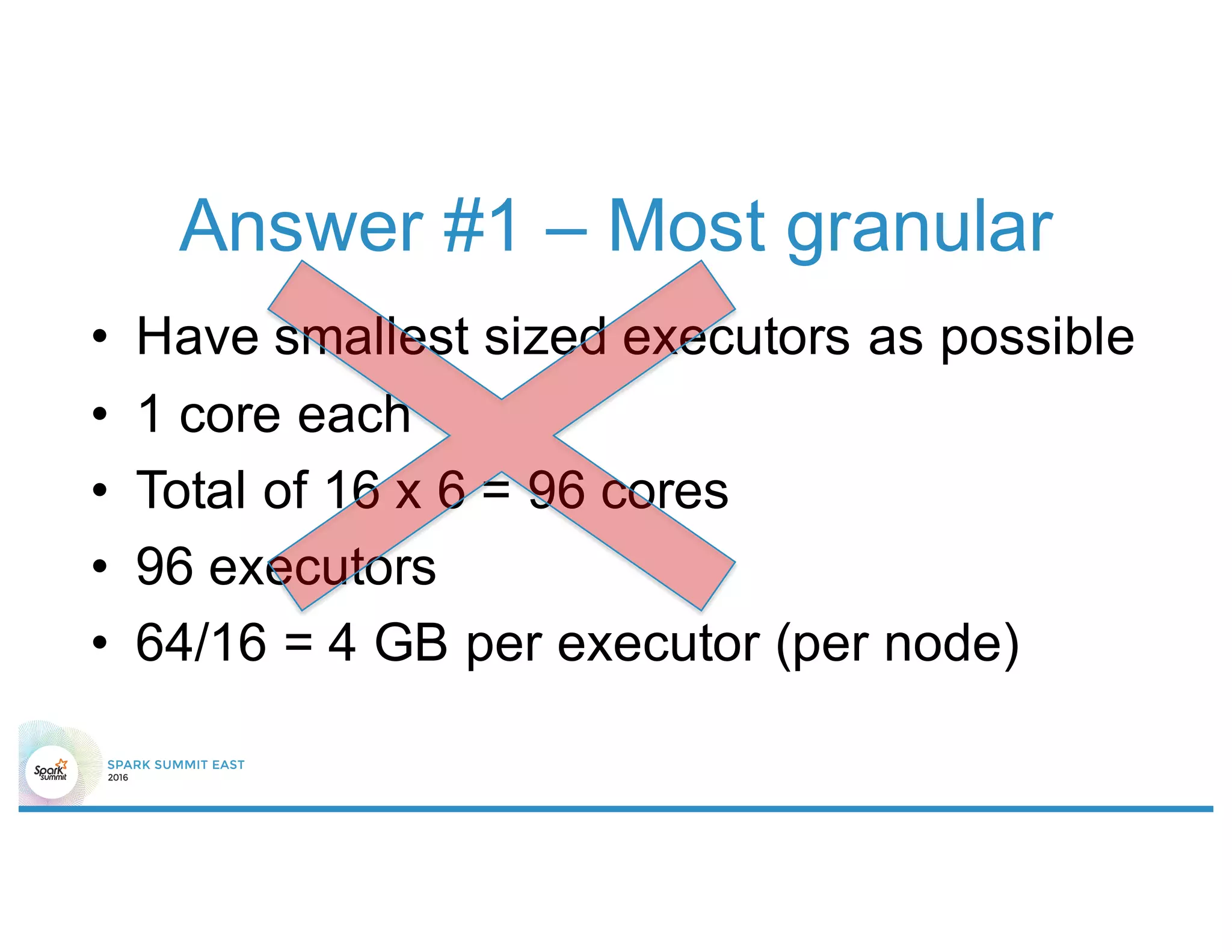 Answer #1 – Most granular
• Have smallest sized executors as possible
• 1 core each
• Total of 16 x 6 = 96 cores
• 96 executors
• 64/16 = 4 GB per executor (per node)
 