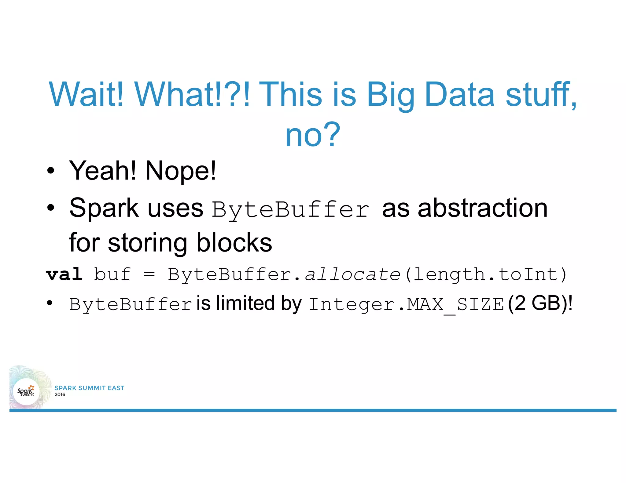 Wait! What!?! This is Big Data stuff,
no?
• Yeah! Nope!
• Spark uses ByteBuffer as abstraction
for storing blocks
val buf = ByteBuffer.allocate(length.toInt)
• ByteBuffer is limited by Integer.MAX_SIZE(2 GB)!
 