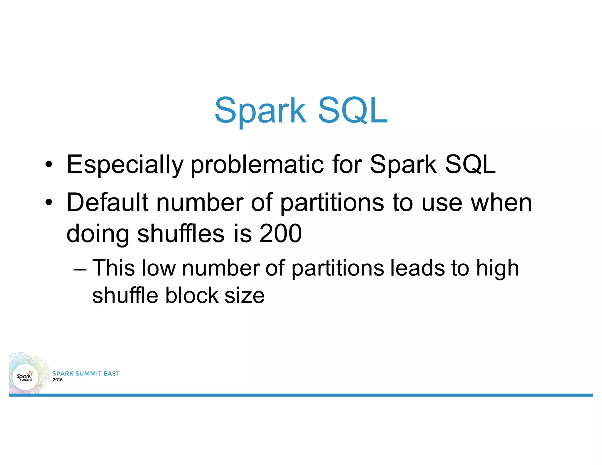 Spark SQL
• Especially problematic for Spark SQL
• Default number of partitions to use when
doing shuffles is 200
– This low number of partitions leads to high
shuffle block size
 
