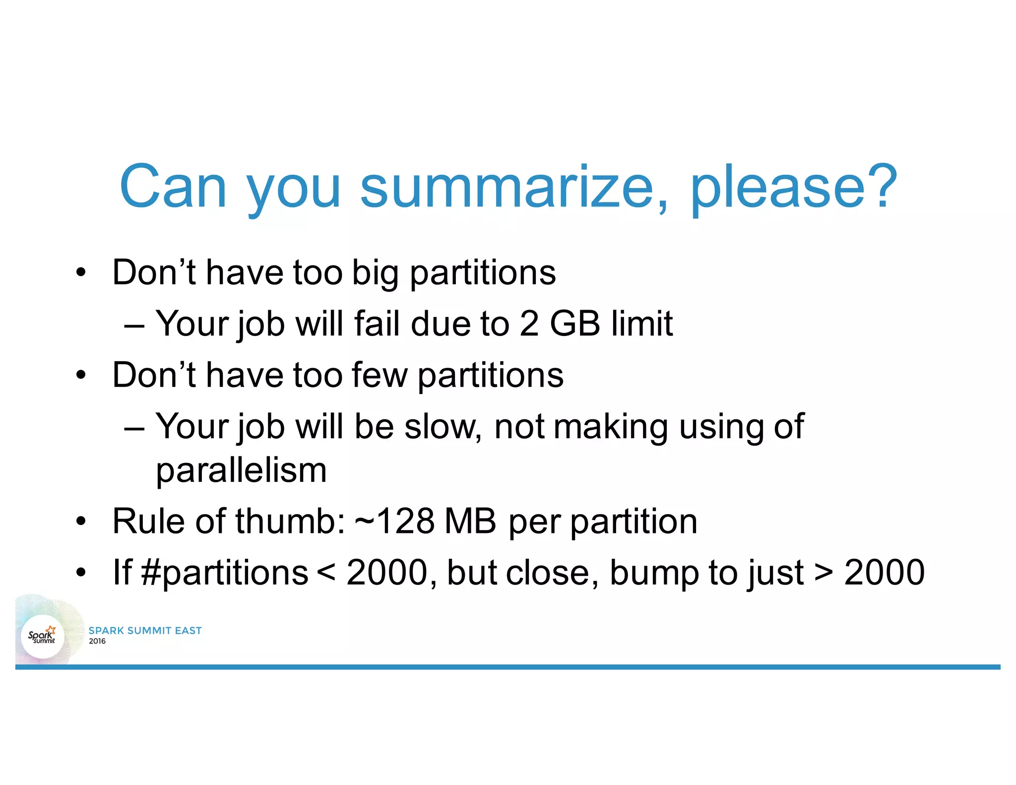Can you summarize, please?
• Don’t have too big partitions
– Your job will fail due to 2 GB limit
• Don’t have too few partitions
– Your job will be slow, not making using of
parallelism
• Rule of thumb: ~128 MB per partition
• If #partitions < 2000, but close, bump to just > 2000
 