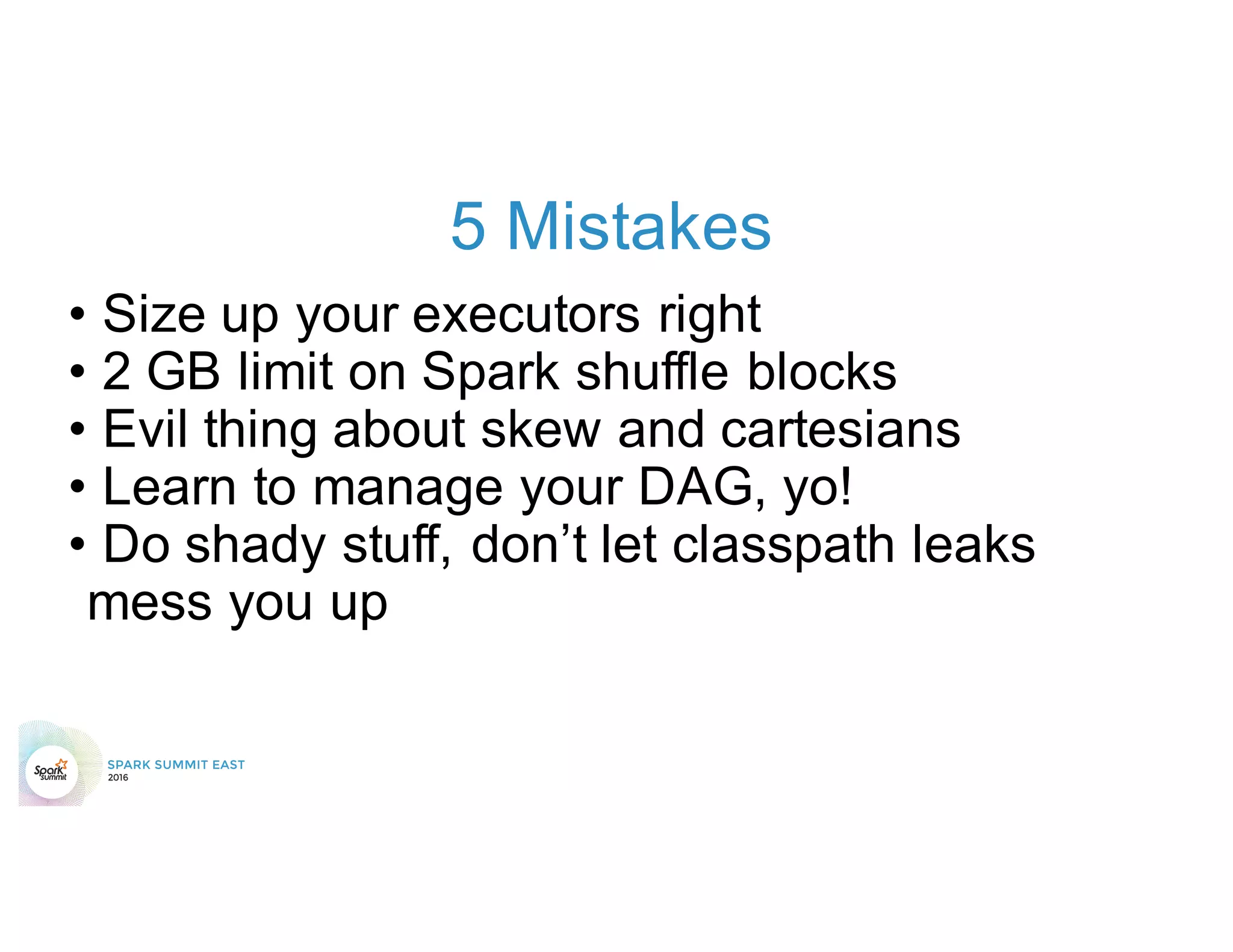 5 Mistakes
• Size up your executors right
• 2 GB limit on Spark shuffle blocks
• Evil thing about skew and cartesians
• Learn to manage your DAG, yo!
• Do shady stuff, don’t let classpath leaks
mess you up
 