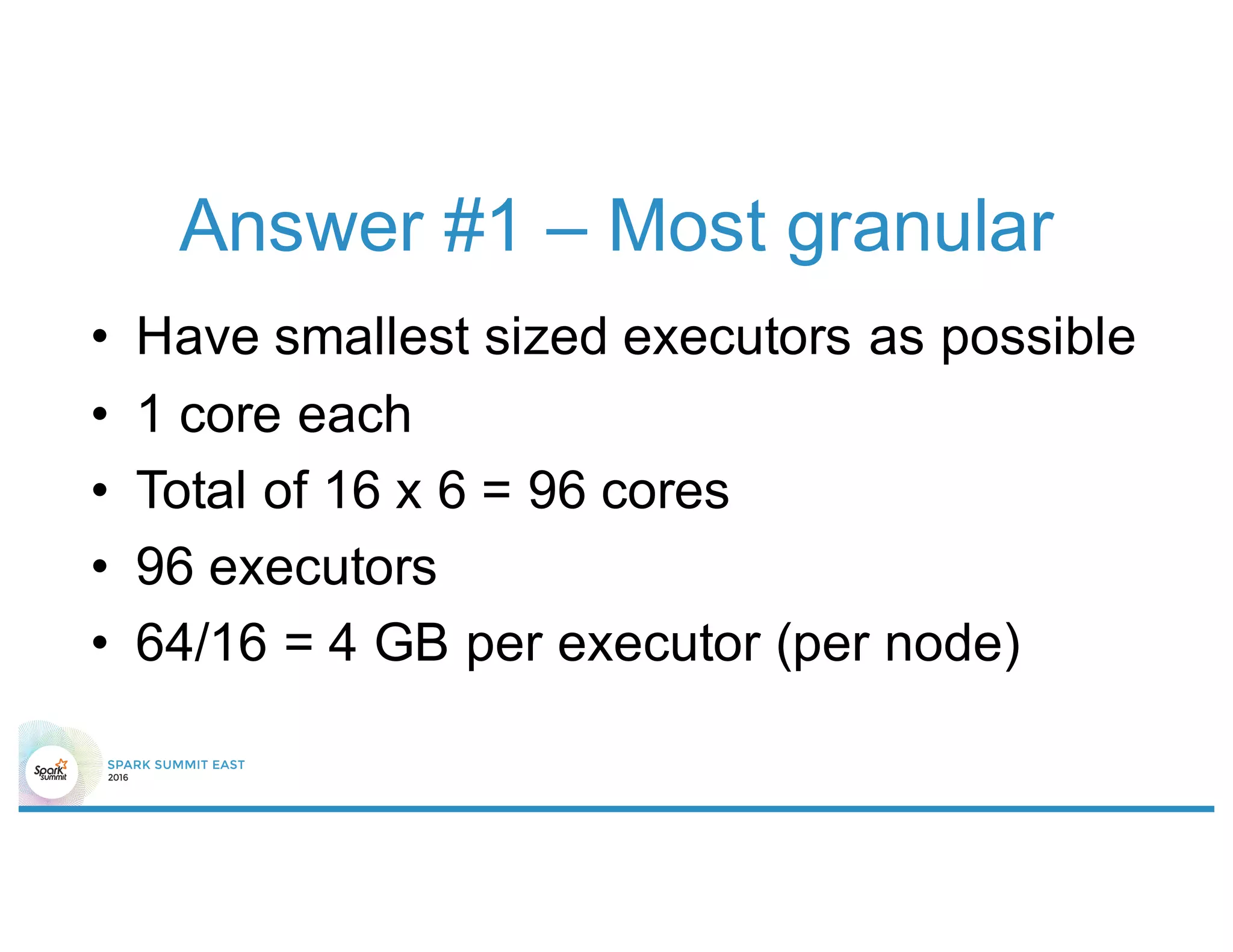 Answer #1 – Most granular
• Have smallest sized executors as possible
• 1 core each
• Total of 16 x 6 = 96 cores
• 96 executors
• 64/16 = 4 GB per executor (per node)
 