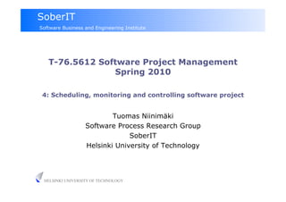 SoberIT
Software Business and Engineering Institute




   T-76.5612 Software Project Management
                Spring 2010

 4: Scheduling, monitoring and controlling software project


                          Tuomas Niinimäki
                  Software Process Research Group
                               SoberIT
                  Helsinki University of Technology




 HELSINKI UNIVERSITY OF TECHNOLOGY
 