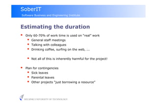 SoberIT
Software Business and Engineering Institute



Estimating the duration
     Only 60-70% of work time is used on “real” work
           General staff meetings
           Talking with colleagues
           Drinking coffee, surfing on the web, ...


           Not all of this is inherently harmful for the project!


     Plan for contingencies
           Sick leaves
           Parental leaves
           Other projects “just borrowing a resource”




     HELSINKI UNIVERSITY OF TECHNOLOGY
 