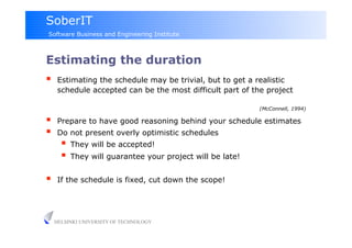SoberIT
Software Business and Engineering Institute



Estimating the duration
     Estimating the schedule may be trivial, but to get a realistic
      schedule accepted can be the most difficult part of the project

                                                            (McConnell, 1994)

     Prepare to have good reasoning behind your schedule estimates
     Do not present overly optimistic schedules
         They will be accepted!
         They will guarantee your project will be late!

     If the schedule is fixed, cut down the scope!




     HELSINKI UNIVERSITY OF TECHNOLOGY
 
