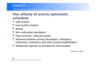 SoberIT
Software Business and Engineering Institute


The effects of overly optimistic
schedule
     Late project
     Low-quality product
     Stress
     Non-motivated developers
     High turnover; reduced loyalty
     Strained relations among developers, managers,
      customers, marketers and other project stakeholders
     Weakened capacity to develop the next product

                                                      (McConnell, 1994)




     HELSINKI UNIVERSITY OF TECHNOLOGY
 