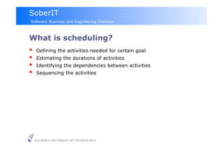SoberIT
Software Business and Engineering Institute



What is scheduling?
     Defining the activities needed for certain goal
     Estimating the durations of activities
     Identifying the dependencies between activities
     Sequencing the activities




     HELSINKI UNIVERSITY OF TECHNOLOGY
 
