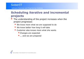 SoberIT
Software Business and Engineering Institute


Scheduling iterative and incremental
projects
     The understanding of the project increases when the
      project progresses
         We know more what we are supposed to do
         We know better how long it will take
         Customer also knows more what she wants
             Changes are expected
             ... and we are prepared




     HELSINKI UNIVERSITY OF TECHNOLOGY
 