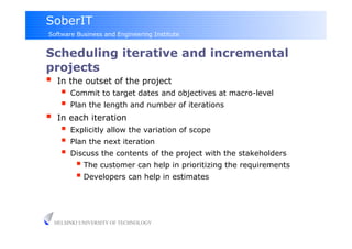 SoberIT
Software Business and Engineering Institute


Scheduling iterative and incremental
projects
     In the outset of the project
         Commit to target dates and objectives at macro-level
         Plan the length and number of iterations
     In each iteration
         Explicitly allow the variation of scope
         Plan the next iteration
         Discuss the contents of the project with the stakeholders
              The customer can help in prioritizing the requirements
              Developers can help in estimates


     HELSINKI UNIVERSITY OF TECHNOLOGY
 
