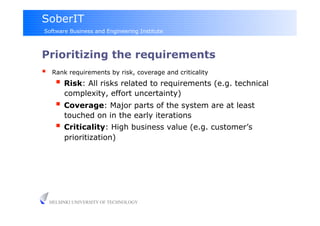 SoberIT
Software Business and Engineering Institute



Prioritizing the requirements
     Rank requirements by risk, coverage and criticality
         Risk: All risks related to requirements (e.g. technical
          complexity, effort uncertainty)
         Coverage: Major parts of the system are at least
          touched on in the early iterations
         Criticality: High business value (e.g. customer’s
          prioritization)




     HELSINKI UNIVERSITY OF TECHNOLOGY
 